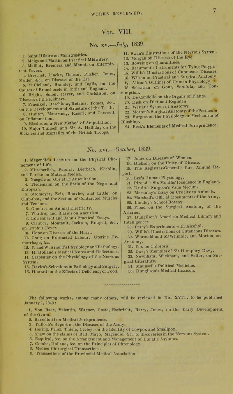Vol. VIII. No. XV.—July, 1839. 1. Saint Hilaire on Monstrosities. 2. Meigs and Martin on Practical Midwifery. 3. Maillot, Kreraers, and Manni, on Intermit- tent Fevers. 4. Brcschet, Lincke, Deleau, Pilcher, Jones, Miiller, &c., on Diseases of the Ear. 5. M'Clelland, Bramley, and Inglis, on the Causes of Bronchocele in India and England. 6. Bright, Solon, Rayer, and Christison, on Diseases of the Kidneys. 7. Fraenkel, Raschkow, Retzius, Tomes, &c., on the Development and Structure of the Teeth. 8. Hunter, Macartney, Rasori, and Carswell, on Inflammation. 9. Blastus on a New Method of Amputation. 10. Major TuUoch and Sir A. Halliday on the Sickness and Mortality of the British Troops. 11. Swan's Illustrations of the Nervouis System. 12. Morgan on Diseases of the Eye. 13. Bowring on Quarantines. U. Beaumont's Instruments for Tying Polypi. 15. Willis's Illustrations of Cutaneous Diseases. 16. Wilson on Practical and Surgical Anatomy. 17. Alison's Outlines of Human Physiology. • 18. Sebastian on Gout, Scrofula, and Con- sumption. 19. De Candolle on the Organs of Plants. 20. Dick on Diet and Regimen. 21. Wistar's System of Anatomy. 22. Morton's Surgical Anatomy of the Perineum. 23. Burgess on the Physiology or Mechanism of Blushing. 24. Beck's Elements of Medical Jurisprudence. No. xvu—Octoher, 1839. 1. Magendie's Lectures on the Physical Phe- nomena of Life. 2. Mitscherlich, Pereira, Dierbach, Kbchlin, and Forcke on Materia Medica. 3. Naegeleon Obstetric Auscultation. 4. Tiedemann on the Brain of the Negro and European. 5. Stromeyer, Zeis, Bouvier, and Little, on Club-foot, and the Section of Contracted Muscles and Tendons. 6. Goudret on Animal Electricity. 7. Wardrop and Blasius on Aneurism. 8. LOwenhardt and Jahn's Practical Essays. 9. Claubry, Montault, Jackson, Roupell, &c., on Typhus Fever. 10. Hope on Diseases of the Heart. 11. Craig on Protracted Labour, Uterine He- morrhage, &c. 12. F. and W. Arnold's Physiology and Pathology. 13. H. Holland's Medical Notes and Reflections. 14. Carpenter on the Physiology of the Nervous System. 15. Davies's Selections in Pathology and Surgery. 16. Howard on the Effects of Deficiency of Food. 17. Jones on Diseases of Women. 18. Dickson on the Unity of Disease. 19. The Registrar-General's First Annual Re- port. 20. Lee's Human Physiology. 21. Pirondi's Six Months' Residence in England. 22. Druitt's Surgeon's Vade Mecum. 23. Macaulay's Essay on Cruelty to Animals. 24. Marshall's Official Documents of the Army. 25. Lindley's School Botany. 26. Flood on the Surgical Anatomy of the Arteries. 27. Dunglison's American Medical Library and Intelligencer. 28. Percy's Experiments with Alcohol. 29. Willis's Illustrations of Cutaneous Diseases. 30. Wormald and M'Wliinnie, and Morton, on Anatomy. 31. Fox on Clilorosis. 32. Davy's Memoirs of Sir Humphry Davy. 33. Newnham, Wickham, and Salter, on Sur- gical Literature. 34. Maunsell's Political Medicine. 35. Dunglison's Medical Lexicon. The following works, among many others, will be reviewed in No. XVII., to be published January 1, 1840 : 1. Von Baer, Valentin, Wagner, Coste, Eschricht, Barry, Jones, on the Early Development of the Ovum. 2. Barzellotti on Medical Jurisprudence. 3. Tullorh's Report on the Diseases of the Army. 4. Hering, Prinz, Thiele, Ceeley, on the Identity of Cowpox and Smallpox. 5. Shaw on the claims of Bell, Mayo, Magendie, &c., to discoveries in the Nervous Sysleni. 6. Esquirol, &c. on the Arrangement and Management of Lunatic Asylums. 7. Combe, Holland, &c. on the Principles of Phrenology. 8. Medico-Chirurgical Transactions. 9. Transactions of the Provincial Medical Association.