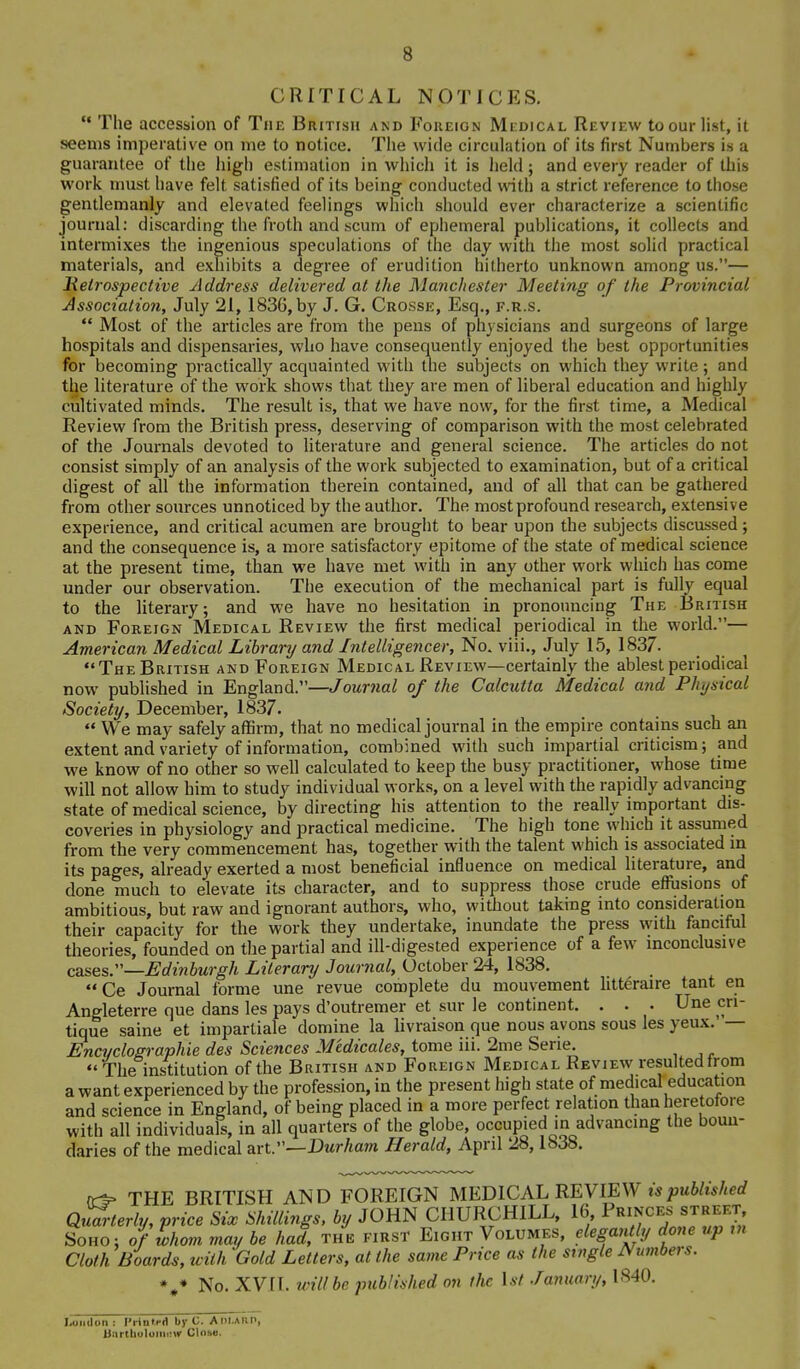 CRITICAL NOTICES,  The accession of The British and Foreign Medical Review to our list, it seems imperative on me to notice. The wide circulation of its first Numbers is a guarantee of the high estimation in which it is held; and every reader of this work must have felt satisfied of its being conducted with a strict reference to those gentlemanly and elevated feelings which should ever characterize a scientific journal: discarding the froth and scum of ephemeral publications, it collects and intermixes the ingenious speculations of the day with the most solid practical materials, and exhibits a degree of erudition hitherto unknown among us.— Retrospective Address delivered at the Manchester Meeting of the Provincial Association, July 21, 1836, by J. G. Crosse, Esq., f.r.s.  Most of the articles are from the pens of physicians and surgeons of large hospitals and dispensaries, who have consequently enjoyed the best opportunities for becoming practically acquainted with the subjects on which they write; and the literature of the woi-k shows that they are men of liberal education and highly cultivated minds. The result is, that we have now, for the first time, a Medical Review from the British press, deserving of comparison with the most celebrated of the Journals devoted to literature and general science. The articles do not consist simply of an analysis of the work subjected to examination, but of a critical digest of all the information therein contained, and of all that can be gathered from other sources unnoticed by the author. The most profound research, extensive experience, and critical acumen are brought to bear upon the subjects discussed; and the consequence is, a more satisfactory epitome of the state of medical science at the present time, than we have met with in any other work which has come under our observation. The execution of the mechanical part is fully equal to the literary; and we have no hesitation in pronouncing The British AND Foreign Medical Review the first medical periodical in the world.— American Medical Library and Intelligencer, No. viii,, July 15, 1837. The British and Foreign Medical Review—certainly the ablest periodical now published in England.—Journal of the Calcutta Medical and Physical Society, December, 1837.  We may safely affirm, that no medical journal in the empire contains such an extent and variety of information, combined with such impartial criticism; and we know of no other so well calculated to keep the busy practitioner, whose time will not allow him to study individual works, on a level with the rapidly advancing state of medical science, by directing his attention to the really important dis- coveries in physiology and practical medicine. The high tone which it assumed from the very commencement has, together with the talent which is associated in its pages, already exerted a most beneficial influence on medical literature, and done much to elevate its character, and to suppress those crude effusions of ambitious, but raw and ignorant authors, who, without taking into consideratiori their capacity for the work they undertake, inundate the press with fanciful theories, founded on the partial and ill-digested experience of a few inconclusive cases.—Edinburgh Literary Journal, October 24, 1838. Ce Journal forme une revue complete du mouvement Utt^raire tant en Angleterre que dans les pays d'outremer et sur le continent. . . . Une cri- tique saine et impartiale domine la livraison que nous avons sous les yeux.— Encyclographie des Sciences Medicales, tome iii. 2me Serie  The institution of the British and Foreign Medical Review resulted trom a want experienced by the profession, in the present high state of medical education and science in England, of being placed in a more perfect relation than heretofore with all individuals, in all quarters of the globe, occupied in advancing the boun- daries of the medical arL—Durham Herald, April 28,1838. fr^ THE BRITISH AND FOREIGN MEDICAL REVIEW ts^jMife/zerf Qu^er/y, price Six Shillings, by JOHN CHURCHILL, 16 sj^^'^;'^; SoHO; of whom may be had, the first Eight Volumes, elegafUly done up m Cloth Boards, with Gold Letters, at the same Price as the single Numbers. No. XVII. will be published on the 1st January, 1840. Loiitlon : Piintra by C. Ani-Alin, Unrtbuluiiii:w Closo.