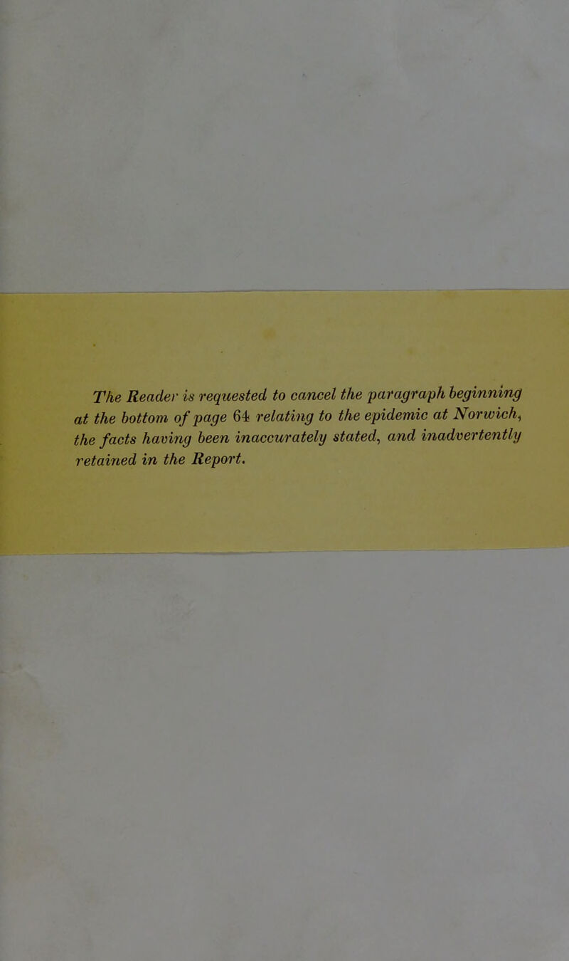 The Reader is requested to cancel the paragraph hegmning at the bottom of page 64 relating to the epidemic at Norwich^ the facts having been inaccurately stated^ and inadvertently retained in the Report.