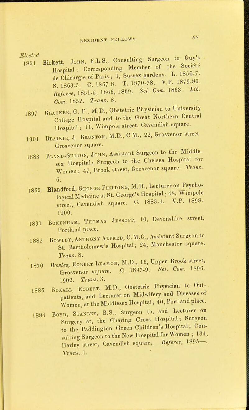Elected 1851 Birkett, John, F.L.S., Consulting Surgeon to Guy s Hospital ; Corresponding Member of the Societe de Chirurgie of Paris ; 1, Sussex gardens. L. 18ob-/. S 1863.5 C. 1867-8. T. 1870-78. V.P. 1879-80. Referee, 1851-5, 1866, 1869. Sci. Com. 1863. Lib. Com. 1852. Trans. 8. 1897 Bl^vckeb, G. F., M.D., Obstetric Physician to University College Hospital and to the Great Northern Central Hospital; 11, Wimpole street, Cavendish square. ,901 BI.AIKIE, J. Bkunton, M.D., CM., 22, Grosvenor street Grosvenor square. 1883 Bland-Sxitton. Johk, Assistant Surgeon to the Middle- sex Hospital; Surgeon to the Chelsea Hospital for Women ; 47, Brook street, Grosvenor square. Trans. 6. Blandford. Georse Fielding. M.D.. Lecturer on Psycho- logical Medicine at St. George's Hospital; 48 Wimpole sJeet, Cavendish square. C. 1883-4. V.P. 1898- 1900. rr„„„ic. Tifssopp 10, Devonshire street, BOKENHAM, iHOMAS J Ebhl) fJ:-, iw, Portland place. 1882 BOTVLBY, Anthony Alfred, C.M.G., Assistant Surgeon to St. Bartholomew's Hospital; 24, Manchester square. Trans. 8. ,870 Bowles, Robert Leamok, M.D., 16 Upper Brook street, Grosvenor square. C. 1897-9. Set. Com. 1896- 1902. Trans. 3. 1886 BoxALL, ROBERT, M.D., Obstetric Physician to Out- patients, and Lecturer on Midwifery and Diseases of Women, at the Middlesex Hospital; 40, Portland place. 1884 Boyd. Stanley, B.S., Surgeon to, and Lecturer on Surgery at, the Charing Cross Hospital; Surgeon to the Paddington Green Children's Hospital; Con- sulting Surgeon to the New Hospital for Women ; 134, Harley street, Cavendish square. Referee, 1895—, Trans. 1, 1865 1891