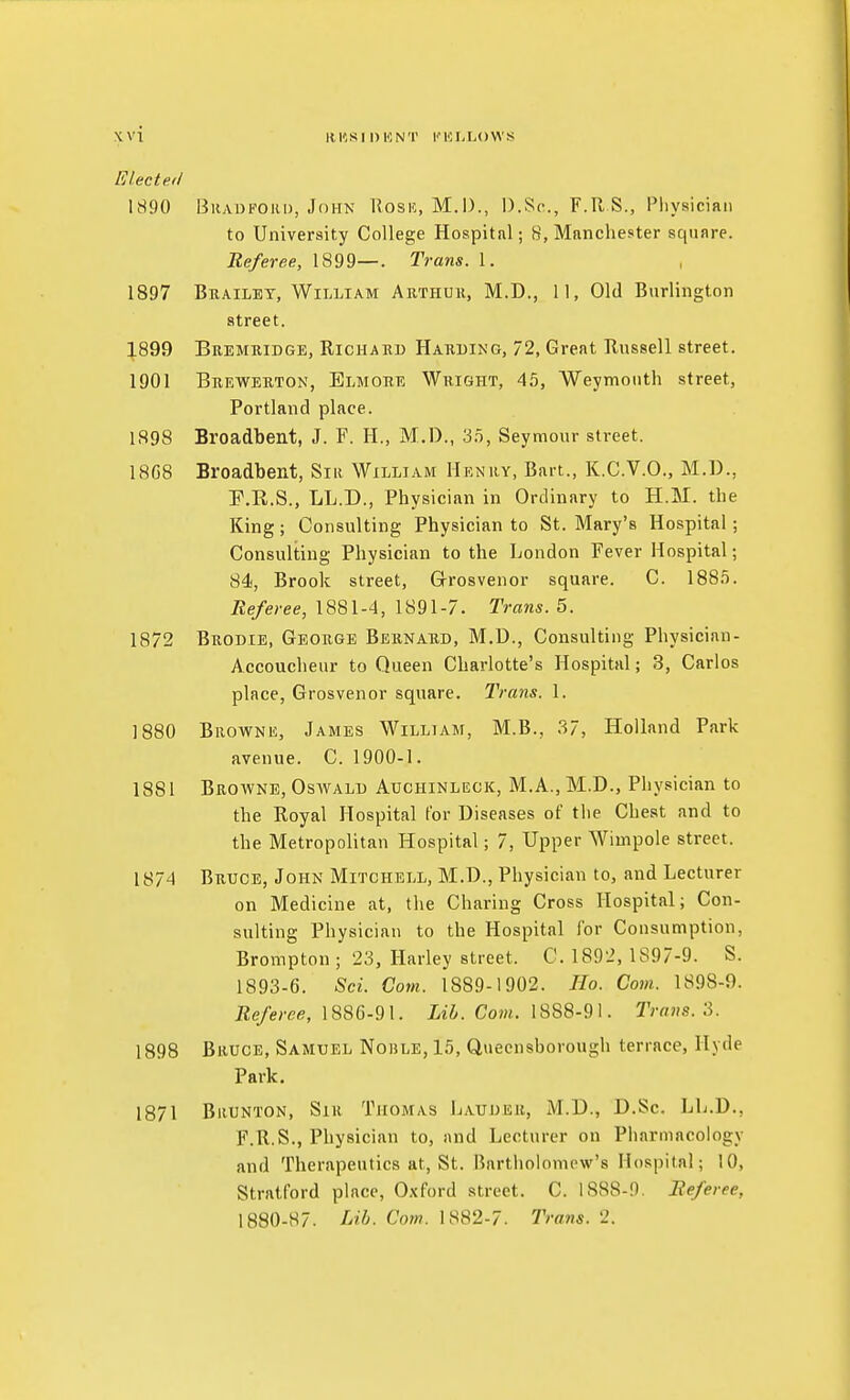 Electeil 1S90 BiiADFORu, John Rosic, M.I)., D.Sc, F.R S., Pliysician to University College Hospital; 8, Manchester square. Referee, 1899—. Trans. 1. 1897 Brailet, William Arthuk, M.D., 11, Old Burlington street. :j.899 Beemridge, Richard Harding, 72, Great Russell street. 1901 Brewerton, Elmore Wright, 45, Weymouth street, Portland place. 1898 Broadbent, J. F. H., M.D., 3.t, Seymour street. 18G8 Broadbent, Siii William Henry, Bart., K.C.V.O., M.D., F.R.S., LL.D., Physician in Ordinary to H.M. the King; Consulting Physician to St. Mary's Hospital; Consulting Physician to the London Fever Hospital; 84', Brook street, Grosvenor square. C. 188.5. Referee, 1881-4, 1891-7. Trans. 5. 1872 Brodie, George Bernard, M.D., Consulting Physician- Accoucheur to Queen Charlotte's Hospital; 3, Carlos place, Grosvenor square. Trans. 1. 1880 Browni!, James William, M.B., 37, Holland Park avenue. C. 1900-1. 1881 Browne, Oswald Auchinleck, M.A., M.D., Physician to the Royal Hospital For Diseases of the Chest and to the Metropolitan Hospital; 7, Upper Wimpole street. 1874 Bruce, John Mitchell, M.D., Physician to, and Lecturer on Medicine at, the Charing Cross Hospital; Con- sulting Physician to the Hospital for Consumption, Brompton; 23, Harley street. C. 1892, 1897-9. S. 1893-6. Sci. Com. 1889-1902. Ho. Com. 1898-9. Referee, Com. 1888-91. Trans.'i. 1898 Bruce, Samuel Nohle, 15, Quecnsborough terrace, Hyde Park. 1871 Brunton, Sir Thomas Laudeu, M.D., D.Sc. LL.D., F.R.S., Physician to, and Lecturer on Pharmacology and Therapeutics at, St. Bartholomew's Hospital; 10, Stratford place, O.xford street. C. 1888-9. Referee, 1880-87. I^ib- Com. 1882-7. Trans. 2.