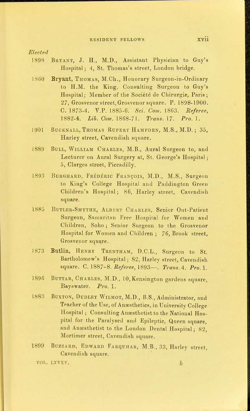 Elected 1898 Bryant, J. H., M.D., Assistant Physician to Guy's Hospital; 4, St. Thomas's street, London bridge. I SCO Bryant, Thomas, M.Ch., Honorary Surgeon-in-Ordinary to H.M. the King, Consulting Surgeon to Guy's Hospital; Member of the Societe de Cliirurgie, Paris; 27, Grosvenor street, Grosvenor square. P. 1898-1900. C. 1873-4. V.P. 1885-6. Sci. Com. 1863. Referee, 1882-4. Lib. Com. 1868-71. Trans. 17. Pro. 1. 1901 BucKNALL, Thomas Rupert Hampden, M.S., M.D. ; 35, Hariey street, Cavendish square. 1889 Bull, William Charles, M.B., Aural Surgeon to, and Lecturer on Aural Surgery at, St. Greorge's Hospital; 5, Clarges street, Piccadilly. 1893 BuBGHAKD, FK]iD]3Ric Fran^ois, M.I)., M.S., Surgeon to King's College Hospital and Paddington Green Children's Hospital; 86, Hariey street. Cavendish square. 1885 Butlek-Smythe, Albert Charles, Senior Out-Patient Surgeon, Samaritan Free Hospital for Women and Children, Soho; Senior Surgeon to the Grosvenor Hospital for Women and Children ; 76, Brook street, Grosvenor square. 1873 Butlin, Henry Trentham, D.C.L., Surgeon to St. Bartholomew's Hospital; 82, Hariey street, Cavendisli square. C. 1887-8. i2e/e»-ee, 1893—. Trans. A. Pro. 1. 1896 BuTTAR, Charles, M.D., 10, Kensington gardens square, Bayswater. Pro. 1. 1883 Buxton, Dudley Wilmot, M.D., B.S., Administrator, and Teacher of the Use, of Anaesthetics, in University College Hospital; Consulting Ansesthetisfc to the National Hos- pital for the Paralysed and Epileptic, Queen square, and Anaesthetist to the London Dental Hospital; 82, Mortimer street, Cavendish square. 1899 Buzzard, Edward Farquhar, M.B., 33, Hariey street. Cavendish square. VOL. LXYXV,