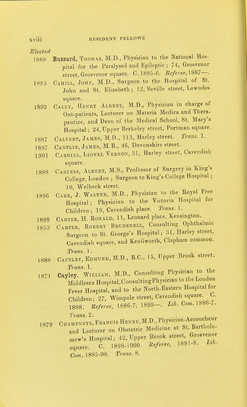 JElected 1868 Buzzard, Thomas, M.D., Physician to the National Hos- pital for the Paralysed and Epileptic ; 74, Grosvenor street, Grosvenor square. C. 188ii-G. Referee,\%^7—. 188.5 Cahill, John, M.D., Surgeon to the Hospital of St. John and St. Elizabeth; 12, Seville street, Lowndes square. 1893 Calky, Henrt Albeut, M.D., Physician in charge of Out-patients, Lecturer on Materia Medica and Thera- peutics, and Dean of the Medical School, St. Mary's Hospital; 24,Upper Berkeley street, Portman square. 1887 Calvert, James, M.D., 113, Harley street. Trans. 1. 1897 Cantlie, James, M.B., 46, Devonshire street. 1901 Cakgill, Lionel Vernon, 31, Harley street. Cavendish square. 1888 Carless, Albert, M.S., Professor of Surgery in King's College, London ; Surgeon to King's College Hospital ; 10, Welbeck street. 1896 Carr. J. Walter, M.D., Physician to the Eoyal Free Hospital; Physician to the Victoria Hospital for Children; 19, Cavendish place. Trans. 1. 1898 Carter, H. Ronald, H. Leonard place, Kensington. 1853 Carter, Robert Bbudenell, Consulting Ophthalmic Surgeon to St. George's Hospital; 31, Harley street, Cavendish square, and Kenilworth, Clapham common. Trans. 1. t> i ^ * 1888 Catjtley, Edmund, M.D., B.C., 15, Upper Brook street. Trans. 1. • ■ ^\ 1871 Cayley. William, M.D., Consulting Physic.an to the Middlesex Hospital.ConsultingPhysician to the London Fever Hospital, and to the North-Eastern Hospital for Children; 27, Wimpole street. Cavendish square C. 1888. Be/w 1886-7, 1899— Li6. Com. 1886-/. Trans. 2. . . , ,R7o Champneys, Francis Henry,M.D.,Physic.an-Accoucheur and LecUrer on Obstetric Medicine at St. Bartholo- „,ew's Hospital; 42, Upper Brook street, Grosv^ior square. C. 1898-1900. lleferee, 1891-S. M- Com. 1885-98. Trans. 8.