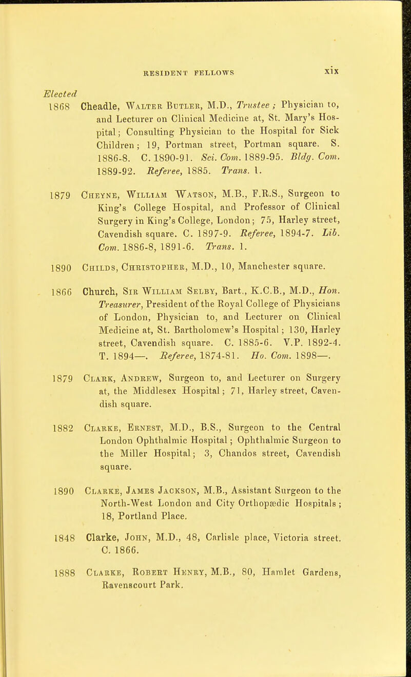 Elected IS6S Cheadle, Walter Butlek, M.D., Trustee ; Physician to, and Lecturer on Clinical Medicine at, St. Mary's Hos- pital; Consulting Physician to the Hospital for Sick Children; 19, Portman street, Portman square. S. 1886-8. C. 1890-91. .Sci. Com. 1889-95. Bldg. Com. 1889-92. Referee, 1885. Trans. 1. 1879 Cheyne, William Watson, M.B., F.R.S., Surgeon to King's College Hospital, and Professor of Clinical Surgery in King's College, London; 75, Harley street, Cavendish square. C. 1897-9. i?e/e?-ee, 1894-7. Lib. Com. 1886-8, 1891-6. Trans. 1. 1890 Childs, Christopher, M.D., 10, Manchester square. 1866 Church, Sir William Selby, Bart,, K.C.B., M.D., Hon. Treasurer, President of the Royal College of Physicians of London, Physician to, and Lecturer on Clinical Medicine at, St. Bartholomew's Hospital; 130, Harley street, Cavendish square. C. 1885-6. V.P. 1892-4. T. 1894—. i2e/eree, 1874-81. Ho. Com. 1879 Clark, Andrew, Surgeon to, and Lecturer on Surgery at, the Middlesex Hospital; 71, Harley street, Caven- dish square. 1882 Clarke, Ernest, M.D., B.S., Surgeon to the Central London Ophthalmic Hospital; Ophthalmic Surgeon to the Miller Hospital; 3, Chandos street. Cavendish square. 1890 Clarke, James Jackson, M.B., Assistant Surgeon to the North-West London and City Orthopaedic Hospitals ; 18, Portland Place. 1848 Clarke, John, M.D., 48, Carlisle place, Victoria street. C. 1866. 1888 Clarke, Robert Henry, M.B., 80, Hamlet Gardens, Ravenscourt Park.