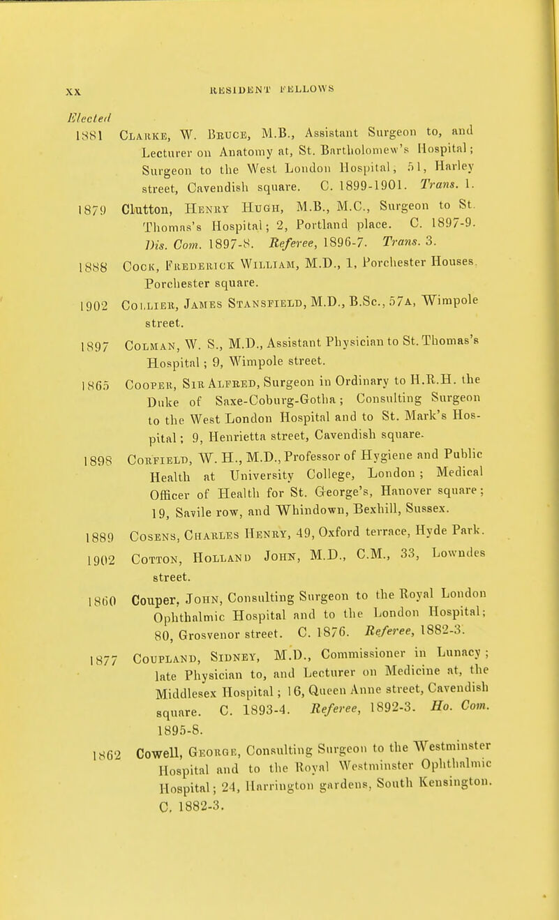 HKSlUliNT I'lfiLLOWS lilecte<l 1S81 Clarke, W. Beuce, M.B., Assistant Surgeon to, and Lecturer on Anatomy at, St. Bartholomew's Hospital; Surgeon to the West London Hospital, 51, Harley street, Cavendish square. C. 1899-1901. Trans. 1. 1879 Glutton, IIenky Hugh, M.B., M.C., Surgeon to St. Thomas's Hospital; 2, Portland place. C. 1897-9. Dis. Com. 1897-8. Referee, 1896-7. Trans. 3. 1888 Cock, Fiiedeiuck William, M.D., 1, Porchester Houses. Porchester square. 1902 Collier, James Stansfield, M.D., B.Sc, o7a, Wimpole street. 1897 CoLMAN, W. S., M.D., Assistant Physician to St. Thomas's Hospital; 9, Wimpole street. 1S6.T CooPEii, Sir Alpked, Surgeon in Ordinary to H.R.H. the Duke of Saxe-Coburg-Gotha; Consulting Surgeon to the West London Hospital and to St. Mark's Hos- pital : 9, Henrietta street, Cavendish square. 1898 CoRFiELB, W. H., M.D., Professor of Hygiene and Public Health at University College, London ; Medical Officer of Health for St. George's, Hanover square; 19, Savile row, and Whindown, Bexhill, Sussex. 1889 CosENs, Charles Henry, 49, Oxford terrace, Hyde Park. 1902 Cotton, Holland Johk, M.D., CM., 33, Lowndes street. 181)0 Coiiper, John, Consulting Surgeon to the Koyal London Ophthalmic Hospital and to the London Hospital; 80, Grosvenor street. C. 1876. Referee, 1882-3. 1877 CouPLANU, Sidney, M.D., Commissioner in Lunacy; late Physician to, and Lecturer on Medicine at, the Middlesex Hospital; 16, Queen Anne street, Cavendish square. C. 1893-4. Referee, 1892-3. Ho. Com. 1895-8. 1862 Cowell, George, Consulting Surgeon to the Westminster Hospital and to the Royal Westminster Ophthalmic Hospital; 24, Harrington gardens, South Kensington. C, 1882-3.