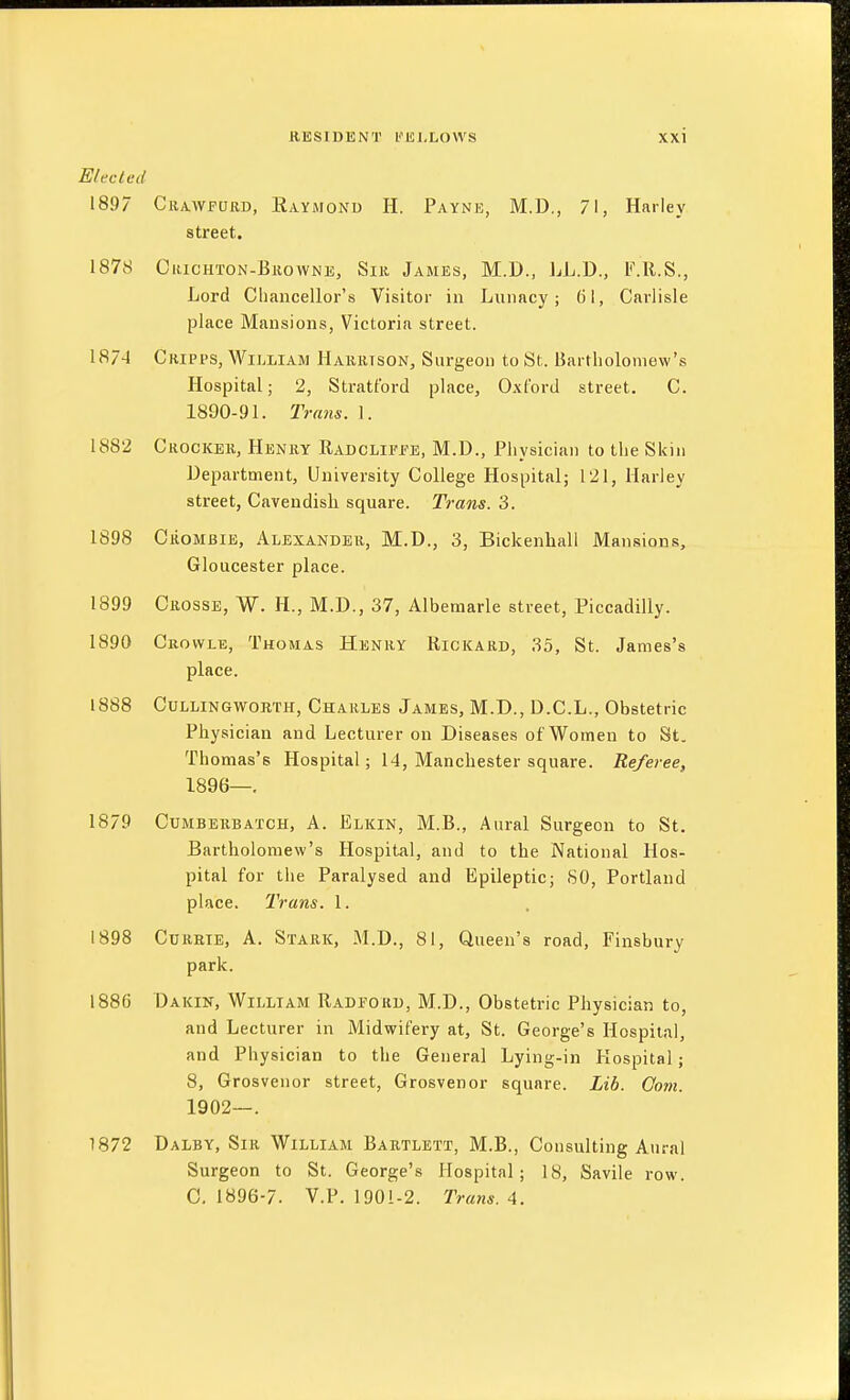 Elected 1897 Crawfurd, Raymond H. Payne, M.D., 71, Harley street. 1878 Crichton-Browne, Sir James, M.D., LL.D., F.ll.S., Lord Chancellor's Visitor in Lunacy; 61, Carlisle place Mansions, Victoria street. 1874 Cripps, William Harrison, Surgeon to St. Bartholomew's Hospital; 2, Stratford place, Oxford street. C. 1890-91. Trans. L 1882 Crocker, Henry Radclifee, M.D., Physician to the Skin Department, University College Hospital; 121, Harley street, Cavendish square. Trans. 3. 1898 CiioMBiE, Alexander, M.D., 3, Bickenhall Mansions, Gloucester place. 1899 Crosse, W. H., M.D., 37, Albemarle street, Piccadilly. 1890 Crovvle, Thomas Henry Rickard, 35, St. James's place. 1888 CuLLiNGWORTH, Charles James, M.D., D.C.L., Obstetric Physician and Lecturer on Diseases of Women to St. Thomas's Hospital; 14, Manchester square. Referee, 1896—. 1879 Cumberbatch, A. Elkin, M.B., Aural Surgeon to St. Bartholomew's Hospital, and to the National Hos- pital for the Paralysed and Epileptic; 80, Portland place. Trans. 1. 1898 Currte, A. Stark, M.D., 81, Queen's road, Finsbury park. 1886 Dakin, William Radford, M.D., Obstetric Physician to, and Lecturer in Midwifery at, St. George's Hospital, and Physician to the General Lying-in Hospital; 8, Grosvenor street, Grosvenor square. Lib. Com. 1902—. 1872 Dalby, Sir William Bartlett, M.B., Consulting Aural Surgeon to St. George's Hospital; 18, Savile row. 0.1896-7. V.P. 1901-2. Trans. A.