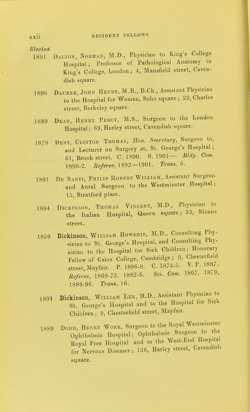Elecled 1891 Dalton, Nokman, M.D., Physician to King's College Hospital; Professor of Pathological Anatomy m King's College, London; 4, Mansfield street, Caven- dish square. 1896 Daubek.Jghn Henry, M.B., B.Ch., Assistant Physician to the Hospital for Women, Soho square ; 29, Charles street, Berkeley square. 1889 Dean, Henky Pekcy, M.S., Surgeon to the London Hospital; 69, Harley street. Cavendish square. 1878 Dent, Clinton Thomas, Hon. Secretary, Surgeon to, and Lecturer on Surgery at, St. George's Hospital; 61, Brook street. C. 1890. S. 1901-. Bldg. Com. 1890-2. Beferee, 1892—1901. Trans. 6. 1891 De Santi, Philip Robekt William, Assistant Surgeon and Aural Surgeon to the Westminster Hospital; 15, Stratford place. 1894 Dickinson, Thomas Vincent, M.D., Physician to the Italian Hospital, Queen square; 33, bloane street. 1859 Dickinson, William Howship. M.D., Consulting Phy- sician to St. George's Hospital, and Consulting Phy- sician to the Hospital for Sick Children; Honorary Fellow of Caius College, Cambridge ; 9, Chesterfield street, Mayfair. P. 1896-8. C.1874-5. V. P. 1887. Referee, 1869-73. 1882-6. Scu Com. 1867, 18/9, 1889-96. Trans. 16. 1891 Dickinson, William Lee, M.D., Assistant Physician to St. George's Hospital and to the Hospital for Sick Children ; 9, Chesterfield street, Mayfair. 1889 DODD, Henhy Wokk, Surgeon to the lloyal Westminster Ophthalmic Hospital; Ophthalmic Surgeon to the Royal Free Hospital and to the West-End Hospital for Nervous Diseases; 136, Harley street, Cavendish square.