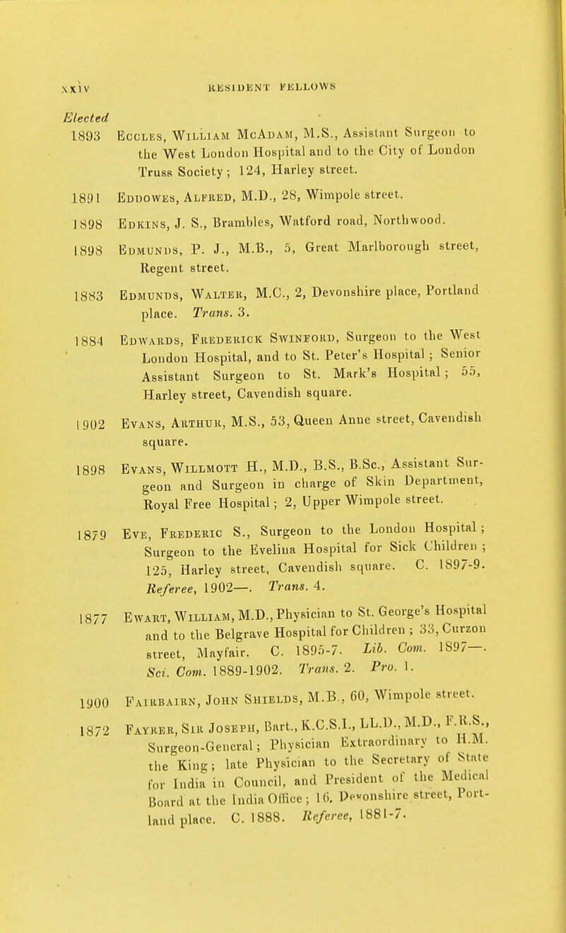 ttJSSlDENT I'ifiLLOWS Elected 1893 EccLES, William McAdam, M.S., Assistant Surgeon to the West London Hospital and to the City of London Truss Society ; 124, Harley street. 1891 Eddowes, Alfiied, M.D., 28, Wimpole street. 1898 Edkins, J. S., Brambles, Watford road, Northwood. 1898 Edmunds, P. J., M.B., b, Great Marlborough street, Regent street. 1883 Edmunds, Walteh, M.C, 2, Devonshire place, Portland place. Trans. 3. 1884 Edwards, Fkedeiiick Swineord, Surgeon to the West London Hospital, and to St. Peter's Hospital ; Senior Assistant Surgeon to St. Mark's Hospital; 55, Harley street. Cavendish square. 1 902 Evans, Arthuk, M.S., 53, Queen Anne street, Cavendish square. 1898 Evans, Wilimott H., M.D., B.S., B.Sc, Assistant Sur- geon and Surgeon in charge of Skin Department, Royal Free Hospital; 2, Upper Wimpole street. 1879 Eve, Frederic S., Surgeon to the London Hospital; Surgeon to the Evelina Hospital for Sick Children ; 125, Harley street, Cavendish square. C. 1897-9. Referee, 1902—. Trans. 4. 1877 EWAKT, William, M.D., Physician to St. George's Hospital and to the Belgrave Hospital for Children ; 33, Curzon street, Mayfair. C. 1895-7. Lib. Com. 1S97-. Sci. Com. 1889-1902. Trans. 2. Pro. 1. 1900 Fairbairn, John Shields, M.B., 60, Wimpole street. 1872 Fayrer, Sir Joseph, Bart., K.C.S.L, LL.D., M.D.. F.H.S Surgeon-General; Physician Extraordinary to H.M. the King; late Physician to the Secretary of State for India in Council, and President of the Medical Board at the India Office ; 16. Dpvonshire street, Port- land place. C. 1888. Zie/eree, 1881-7.