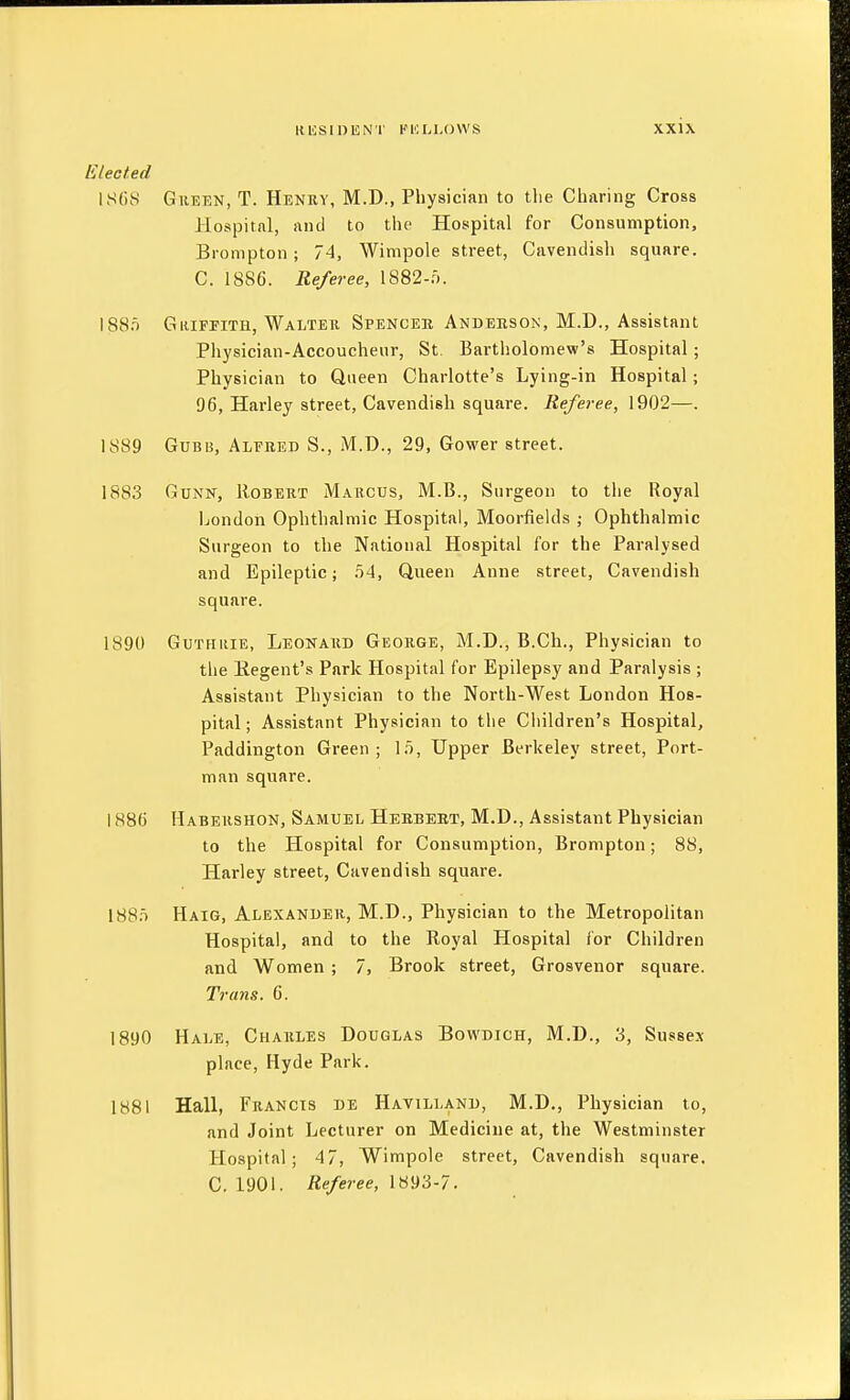 Elected ISCi.s GiiEEN, T. Henry, M.D., Physician to tlie Charing Cross Hospitnl, and to the Hospital for Consumption, Brompton; 74, Wimpole street, Cavendish square. C. 1886. Referee, 1882-f). 188.T GitiFPiTH, Walter Spenceb Anderson, M.D., Assistant Physician-Accoucheur, St. Bartholomew's Hospital; Physician to Queen Charlotte's Lying-in Hospital; 96, Harley street, Cavendish square. Referee, 1902—. 1889 GuBB, Alfred S., M.D., 29, Gower street. 1883 GuNN, Robert M.\rcus, M.B., Surgeon to the Royal London Ophthalmic Hospital, Moorfields ; Ophthalmic Surgeon to the National Hospital for the Paralysed and Epileptic; .54, Queen Anne street, Cavendish square. 1890 GuTHiiiE, Leonard George, M.D., B.Ch., Physician to the Eegent's Park Hospital for Epilepsy and Paralysis ; Assistant Physician to the North-West London Hos- pital; Assistant Physician to the Children's Hospital, Paddington Green; \n, Upper Berkeley street. Port- man square. 1886 Habekshon, Samuel Herbert, M.D., Assistant Physician to the Hospital for Consumption, Brompton; 88, Harley street, Cavendish square. 188.T Haig, Alexander, M.D., Physician to the Metropolitan Hospital, and to the Royal Hospital for Children and Women ; 7, Brook street, Grosvenor square. Trans. 6. 1890 Hale, Charles Douglas Bowdich, M.D., 3, Susses place, Hyde Park. 1881 Hall, Francis de Havilland, M.D., Physician to, and Joint Lecturer on Medicine at, the Westminster Plospital; 4 7, Wimpole street. Cavendish square. C. 1901. Referee, 1893-7.