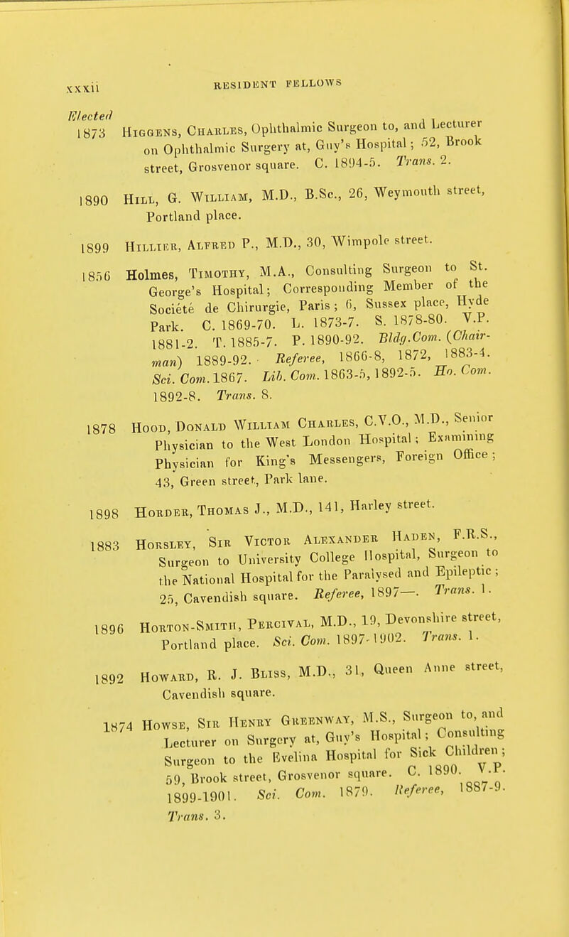 Elected , , , 1873 HiGGENS. Chaiiles, Ophthalmic Surgeon to. and Lecturer on Ophthalmic Surgery at, Gi.y's Hospital; 52, Brook street, Grosvenor square. C. 1804-5. Trans. 2. 1890 Hill, G. Wtlliam, M.D., B.Sc, 26, Weymouth street, Portland place. ' 1899 HiLLTRK, Alfred P., M.D., 30, Wimpole street. 18^0 Holmes, Timothy, M.A., Consulting Surgeon to St. George's Hospital; Corresponding Member of the Societe de Chirurgie, Paris ; (i, Sussex place, Hyde Park. C. 1869-70. L. 1873-7. S. 1878-80. V.P. 18812 T 1885-7. P. 1890-92. Bldff.Com. {Chair- man) 1889-92. Referee, 1866-8, 1872, 1883-4. Sci.Com.im. m Com. 1863-0, 1892-5. En.Com. 1892-8. Trans. 8. 1878 Hood, Donald William Charles, C.V.O., M.D., Senior Physician to the West London Hospital; Examinnig Physician for Kings Messengers, Foreign Office; 43, Green street, Park lane. 1898 HoRDER, Thomas J., M.D., 141, Harley street. 1883 HoRSLEY, Sir Victor Alexander Haden, F.R.S Sur-^eon to University College Hospital, Surgeon to the National Hospital for the Paralysed and Epileptic ; 25, Cavendish square. Referee, X^^l— Trans. \. 1896 HoRTON-SMiTH, Percival. M.D., 19, Devonshire street, Portland place. Sci. Com. 1897^1902. Trans. 1. 1892 Howard, R. J. Bliss, M.D., 31. Queen Anne street. Cavendish square. 1K74 HowsE, Sir Henry Greenway. M.S., Surgeon to and Lecuuer on Surgery at, Guy's Hospital; Consulting Surgeon to the Evelina Hospital for Children ; 59, Brook street, Grosvenor square. C. l^^- J -;- 1899-1901. Sci. Com. 1879. Referee, 1887-.}.