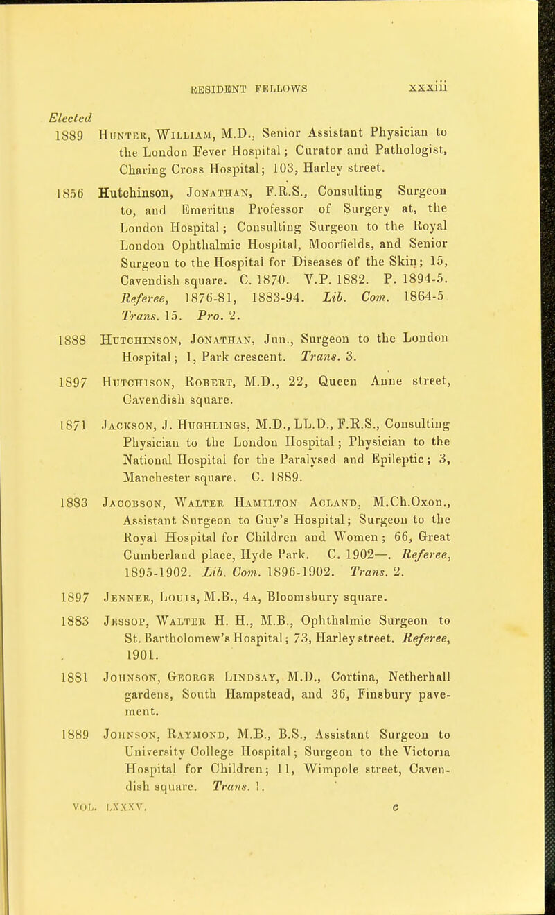 Elected 1889 Hunter, William, M.D., Senior Assistant Physician to the London Pever Hospital; Curator and Pathologist, Charing Cross Hospital; 103, Harley street. 1856 Hutchinson, Jonathan, F.R.S., Consulting Surgeon to, and Emeritus Professor of Surgery at, the London Hospital; Consulting Surgeon to the Royal London Ophthalmic Hospital, Moorfields, and Senior Surgeon to the Hospital for Diseases of the Skin; 15, Cavendish square. C. 18/0. V.P. 1882. P. 1894-5. Referee, 1876-81, 1883-94. Lib. Com. 1864-5 Trans. 15. Pro. 2. 1888 Hutchinson, Jonathan, Jun., Surgeon to the London Hospital; 1, Park crescent. Trans. 3. 1897 Hutchison, Robert, M.D., 22, Queen Anne street. Cavendish square. 1871 Jackson, J. Hughlings, M.D., LL.D., F.E.S., Consulting Physician to the London Hospital; Physician to the National Hospital for the Paralysed and Epileptic; 3, Manchester square. C. 1889. 1883 Jacobson, Walter Hamilton Acland, M.Ch.Oxon., Assistant Surgeon to Guy's Hospital; Surgeon to the Royal Hospital for Children and Women ; 66, Great Cumberland place, Hyde Park. C. 1902—. Referee, 1895-1902. Lib. Com. 1896-1902. Trans. 2. Jenner, Louis, M.B., 4a, Bloomsbury square. Jessop, Walter H. H., M.B., Ophthalmic Surgeon to St. Bartholomew's Hospital; 73, Harley street. Referee, 1901. Johnson, George Lindsay, M.D., Cortina, Netherhall gardens, South Hampstead, and 36, Finsbury pave- ment. 1889 Johnson, Raymond, M.B., B.S., Assistant Surgeon to University College Hospital; Surgeon to the Victoria Hospital for Children; 11, Wimpole street, Caven- dish square. Trans. 1. 1897 1883 1881