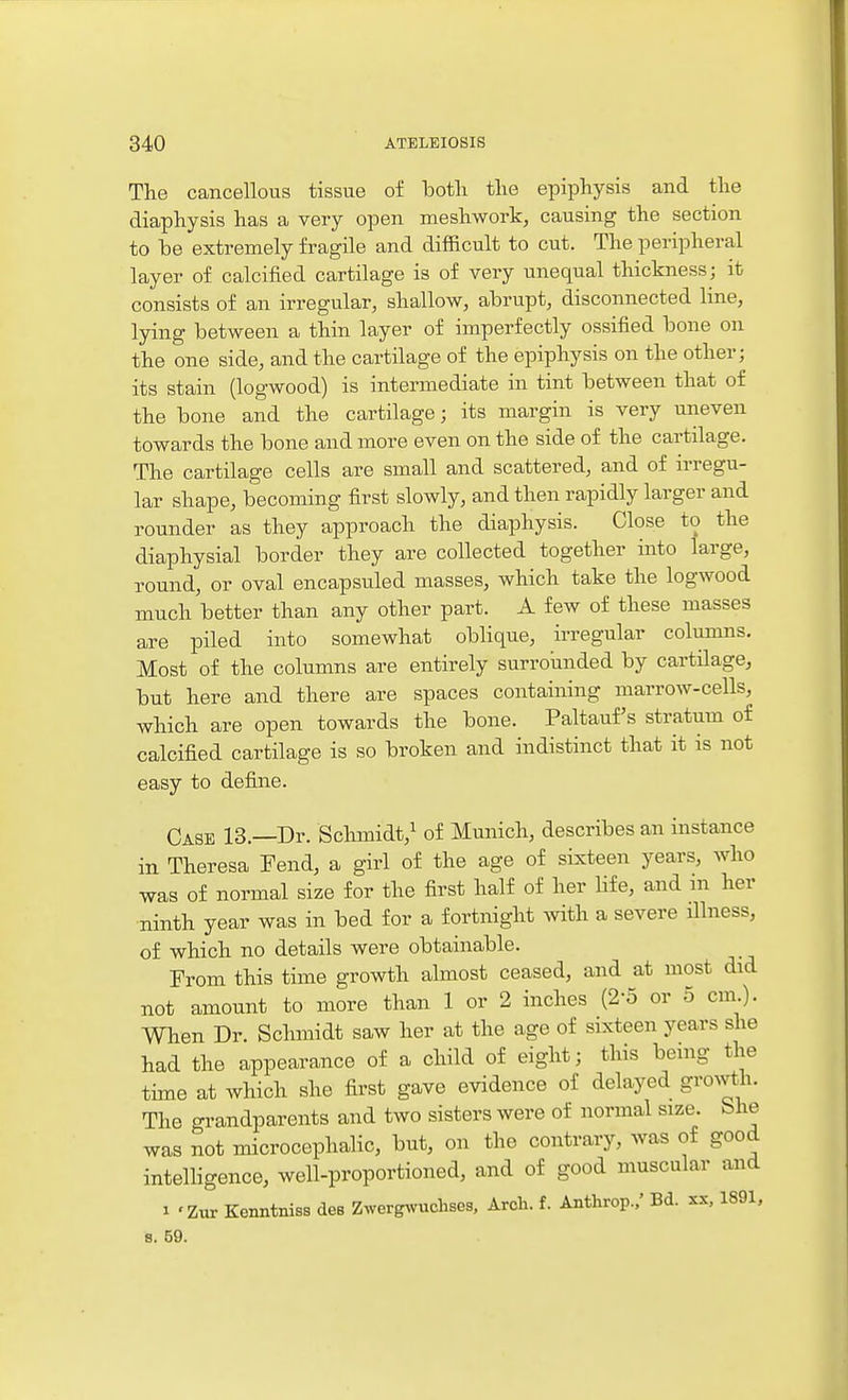 The cancellous tissue of both the epiphysis and the diaphysis has a very open meshwork, causing the section to be extremely fragile and difficult to cut. The peripheral layer of calcified cartilage is of very unequal thickness; it consists of an irregular, shallow, abrupt, disconnected line, lying between a thin layer of imperfectly ossified bone on the one side, and the cartilage of the epiphysis on the other; its stain (logwood) is intermediate in tint between that of the bone and the cartilage; its margin is very uneven towards the bone and more even on the side of the cartilage. The cartilage cells are small and scattered, and of irregu- lar shape, becoming first slowly, and then rapidly larger and rounder as they approach the diaphysis. Close to the diaphysial border they are collected together into large, round, or oval encapsuled masses, which take the logwood much better than any other part. A few of these masses are piled into somewhat oblique, irregular colunms. Most of the columns are entirely surroiinded by cartilage, but here and there are spaces containing marrow-cells, which are open towards the bone. Paltauf's stratum of calcified cartilage is so broken and indistinct that it is not easy to define. Case 13.—Dr. Schmidt,^ of Munich, describes an instance in Theresa Fend, a girl of the age of sLxteen years, who was of normal size for the first half of her life, and m her ninth year was in bed for a fortnight with a severe dlness, of which no details were obtainable. From this time growth almost ceased, and at most did not amount to more than 1 or 2 inches (2-5 or 5 cm). When Dr. Schmidt saw her at the age of sixteen years she had the appearance of a child of eight; this bemg the time at which she first gave evidence of delayed growth. The grandparents and two sisters were of normal size. She was not microcephalic, but, on the contrary, was of good intelligence, well-proportioned, and of good muscular and 1 'Zur Kenntniss des Zwerg^vuchses, Arch. f. Anthrop./ Bd. xx, 1891, 8. 59.