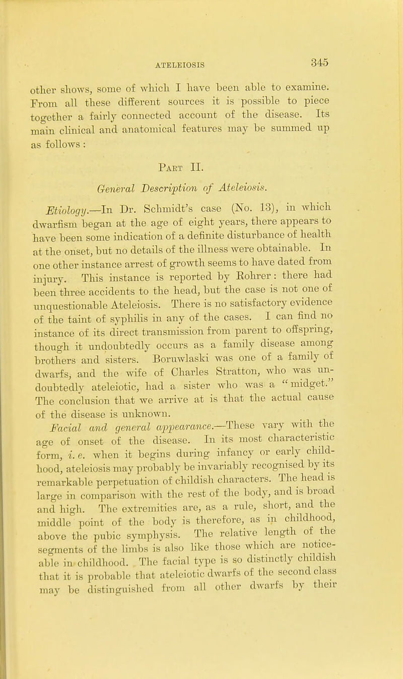 otlier shows, some of which I have been able to examine. From all these dilferent sources it is possible to piece together a fairly connected account of the disease. Its main clinical and anatomical features may be summed up as follows : Part II. General Description of Ateleiosis. Etiology.—In Dr. Schmidt's case (No. 13), in which dwarfism began at the age of eight years, there appears to have been some indication of a definite disturbance of health at the onset, but no details of the illness were obtainable. In one other instance arrest of growth seems to have dated from injury. This instance is reported by Eohrer: there had been three accidents to the head, but the case is not one of unquestionable Ateleiosis. There is no satisfactory evidence of the taint of syphilis in any of the cases. I can find no instance of its direct transmission from parent to oiisprmg, though it undoubtedly occurs as a family disease among brothers and sisters. Boruwlaski was one of a family of dwarfs, and the wife of Charles Stratton, who was un- doubtedly ateleiotic, had a sister who was a  midget. The conclusion that we arrive at is that the actual cause of the disease is unknown. Facial and general appearance.—These vary with the age of onset of the disease. In its most characteristic form, i. e. when it begins during infancy or early child- hood, ateleiosis may probably be invariably recognised by its remarkable perpetuation of childish characters. The head is large in comparison with the rest of the body, and is broad and high. The extremities are, as a rule, short, and the middle point of the body is therefore, as in childhood, above the pubic symphysis. The relative length of the segments of the limbs is also like those which are notice- able in childhood. The facial type is so distinctly childish that it is probable that ateleiotic dwarfs of the second class may be distinguished from all other dwarfs by their