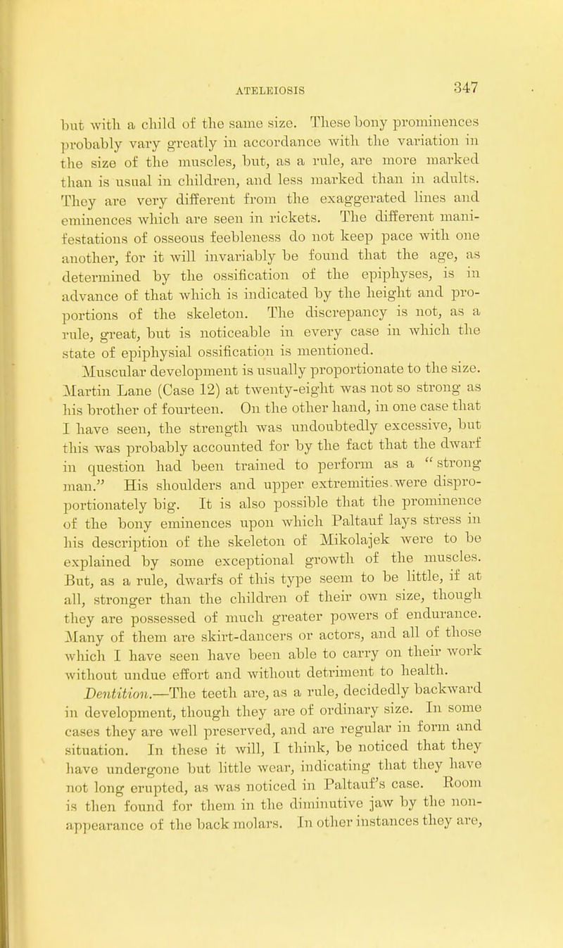 but with a child of the same size. These bony prominences probably vary greatly in accordance with the variation in the size of the muscles, but, as a rule, are more marked than is usual in children, and less marked than in adults. They are very diiferent from the exaggerated lines and eminences which are seen in rickets. The different mani- festations of osseous feebleness do not keep pace with one another, for it will invariably be found that the age, as determined by the ossification of the epiphyses, is in advance of that which is indicated by the height and pro- portions of the skeleton. The discrepancy is not, as a rule, great, but is noticeable in every case in Avhich the state of epiphysial ossification is mentioned. Muscular development is usually proportionate to the size. Martin Lane (Case 12) at twenty-eight was not so strong as his brother of fourteen. On the other hand, in one case that I have seen, the strength was undoubtedly excessive, but this was probably accounted for by the fact that the dwarf in question had been trained to perform as a strong man. His shoulders and upper extremities.were dispro- portionately big. It is also possible that the prominence of the bony eminences upon which Paltauf lays stress in his description of the skeleton of Mikolajek were to be explained by some exceptional growth of the muscles. But, as a rule, dwarfs of this type seem to be little, if at all, stronger than the children of their own size, though they are possessed of much greater powers of endurance. Many of them are skirt-dancers or actors, and all of those which I have seen have been able to carry on their work without undue effort and without detriment to health. Dentition.— The teeth are, as a rule, decidedly backward in development, though they are of ordinary size. In some cases they are well preserved, and are regular in form and situation. In these it will, I think, be noticed that they have undergone but little wear, indicating that they have not long erupted, as was noticed in Paltauf s case. Room is then found for them in the diminutive jaw by the non- appearance of the back molars. In other instances they are.