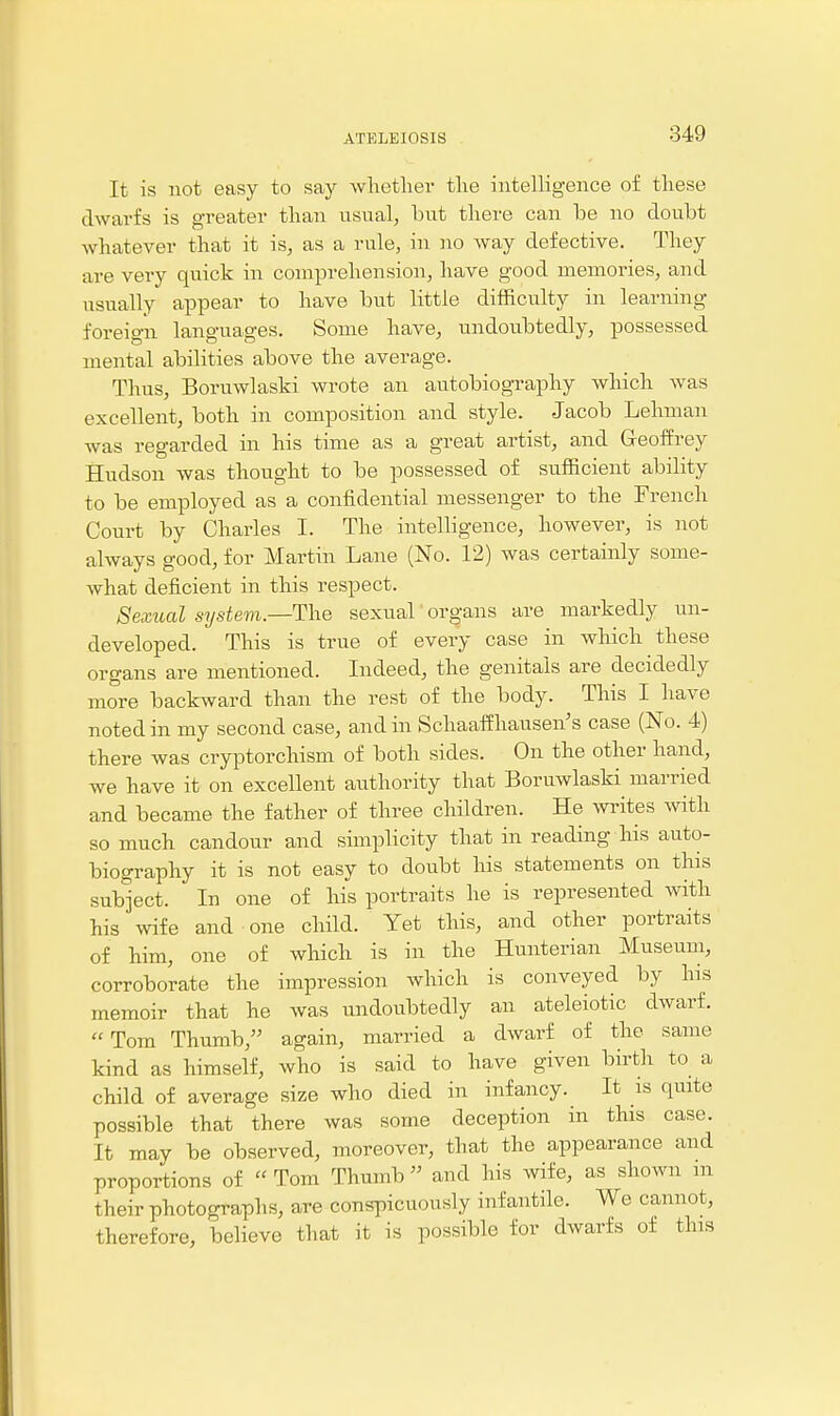 It is not easy to say wlietlier tlie intelligence of tliese dwarfs is greater tlian usual, but there can be no doubt whatever that it is, as a rule, in no Avay defective. They are very quick in comprehension, have good memories, and usually appear to have but little difficulty in learning foreign languages. Some have, undoubtedly, possessed mental abilities above the average. Thus, Boruwlaski wrote an autobiography which was excellent, both in composition and style. Jacob Lehman was regarded in his time as a great artist, and Geoffrey Hudson was thought to be possessed of sufficient ability to be employed as a confidential messenger to the French Court by Charles I. The intelligence, however, is not always good, for Martin Lane (No. 12) was certainly some- what deficient in this respect. Sexual system.—The sexual organs are markedly un- developed. This is true of every case in which these organs are mentioned. Indeed, the genitals are decidedly more backward than the rest of the body. This I have noted in my second case, and in Schaaifhausen's case (No. 4) there was cryptorchism of both sides. On the other hand, we have it on excellent authority that Boruwlaski married and became the father of three children. He writes with so much candour and simplicity that in reading his auto- biography it is not easy to doubt his statements on this sub'ject. In one of his portraits he is represented with his wife and one child. Yet this, and other portraits of him, one of which is in the Hunterian Museum, corroborate the impression which is conveyed by his memoir that he was undoubtedly an ateleiotic dwarf. Tom Thumb, again, married a dwarf of the same kind as himself, who is said to have given birth to a child of average size who died in infancy. It is quite possible that there was some deception in this case. It may be observed, moreover, that the appearance and proportions of  Tom Thumb and his wife, as shown m their photographs, are conspicuously infantile. We cannot, therefore, believe that it is possible for dwarfs of this