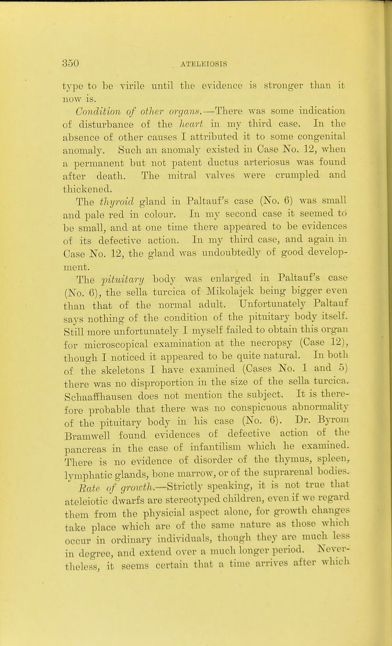 type to be virile until the evidence is stronger than it now is. Condition of other organs.—There Avas some indication of disturbance of the heart in my third case. In the absence of other causes I attributed it to some congenital anomaly. Such an anomaly existed in Case No. 12, when a permanent but not patent ductus arteriosus was found after death. The mitral valves were crumpled and thickened. The thyroid gland in Paltauf s case (No. 6) was small and pale red in colour. In my second case it seemed to be small, and at one time there appeared to be evidences of its defective action. In my third case, and again in Case No. 12, the gland was imdoubtedly of good develop- ment. The pituitary body was enlarged in Paltauf's case (No. 6), the sella turcica of Mikolajek being bigger even than that of the normal adult. Unfortunately Paltauf says nothing of the condition of the pituitary body itself. Still more unfortunately I myself failed to obtain this organ for microscopical examination at the necropsy (Case 12), though I noticed it appeared to be quite natural. In both of the skeletons I have examined (Cases No. 1 and 5) there was no disproportion in the size of the sella turcica. Schaaffliausen does not mention the subject. It is there- fore probable that there was no conspicuous abnormality of the pituitary body in his case (No. 6). Dr. Byrom Bramwell found e^adences of defective action of the pancreas in the case of infantilism which he examined. There is no evidence of disorder of the thymus, spleen, lymphatic glands, bone marrow, or of the suprarenal bodies. Rate of gron-th.—^ivici\j speaking, it is not true that ateleiotic'dwarfs are stereotyped children, even if we regard them from the physicial aspect alone, for growth changes take place which are of the same nature as those which occur in ordinary individuals, though they are much less in degree, and extend over a much longer period. Never- theless, it seems certain that a time arrives after which
