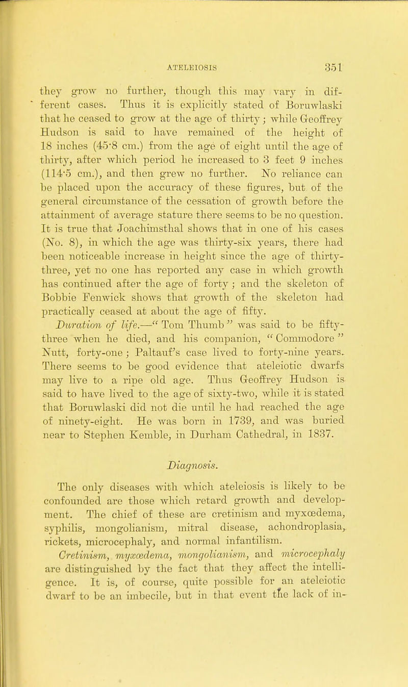 they grow no further, though this may vary in dif- ferent cases. Thus it is explicitly stated of Boruwlaski that he ceased to grow at the age of thirty; while Geoffrey Hudson is said to have remained of the height of 18 inches (45*8 cm.) from the age of eight iintil the age of thirty, after which period he increased to 3 feet 9 inches (114*5 cm.), and then grew no further. No reliance can be placed upon the accuracy of these figures, but of the general circumstance of the cessation of growth before the attainment of average stature there seems to be no question. It is true that Joachimsthal shows that in one of his cases (No. 8), in which the age was thirty-six years, there had been noticeable increase in height since the age of thirty- three, yet no one has reported any case in which gro\vth has continued after the age of forty; and the skeleton of Bobbie FenTOck shows that growth of the skeleton had practically ceased at about the age of fifty. Duration of life.— Tom Thumb  was said to be fifty- three when he died, and his companion,  Commodore  Nutt, forty-one; Paltauf's case lived to forty-nine years. There seems to be good evidence that ateleiotic dwarfs may live to a ripe old age. Thus Geoffrey Hudson is said to have lived to the age of sixty-two, while it is stated that Boruwlaski did not die until he had reached the age of ninety-eight. He was born in 1739, and was buried near to Stephen Kemble, in Durham Cathedral, in 1837. Diagnosis. The only diseases with which ateleiosis is likely to be confounded are those which retard growth and develop- ment. The chief of these are cretinism and myxoedema, syphilis, mongolianism, mitral disease, achondroplasia,, rickets, microcephaly, and normal infantilism. Cretinism, myxoedema, mongolianism, and microcephaly are distinguished by the fact that they affect the intelli- gence. It is, of course, quite possible for an ateleiotic dwarf to be an imbecile, but in that event tfie lack of in-