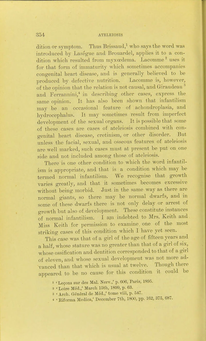 ditiori or symptom. Thus Brissaud,^ who says the word was introduced by Lasegue and Brouardel, applies it to a con- dition which resulted from myxcedema. Lacomme uses it for that form of immaturity Avhich sometimes accompanies congenital heart disease, and is generally believed to be produced by defective nutrition. Lacomme is, however, of the opinion that the relation is not causal, and Giraudeau ^ and Ferrannini,* in describing other cases, express the same opinion. It has also been shown that infantilism may be an occasional feature of achondroplasia, and hydi^ocephalus. It may sometimes result from imperfect development of the sexual organs. It is possible that some of these cases are cases of ateleiosis combined with con- genital heart disease, cretinism, or other disorder. But unless the facial, sexual, and osseous features of ateleiosis are well marked, such cases must at present be put on one side and not included among those of ateleiosis. There is one other condition to which the word infantil- ism is appropriate, and that is a condition which may be termed normal infantilism. We recognise that growth varies greatly, and that it sometimes becomes excessive without being morbid. Just in the same way as there are normal giants, so there may be normal dwarfs, and in some of these dwarfs there is not only delay or arrest of growth but also of development. These constitute instances of normal infantilism. I ajn indebted to Mrs. Keith and Miss Keith for permission to examine, one of the most striking cases of this condition which I have yet seen. This^'casP was that of a girl of the age of fifteen years and a half, whose stature was no greater than that of a girl of six, whose ossification and dentition corresponded to that of a girl of eleven, and whose sexual development was not more ad- vanced than that which is usual at twelve. Though there appeared to be no cause for this condition it could be ' • Legons stir dos Mai. New./ p. OOG, Paris, 1895. a ' Loire Mod.,' March 15th, 1S99, p. 03. 3 ' Arch. General de Mod.,' tome viii, p. 547. 4 ■ Rifornia Medica,' December 7th, 1800, pp. 162, 375, 687.