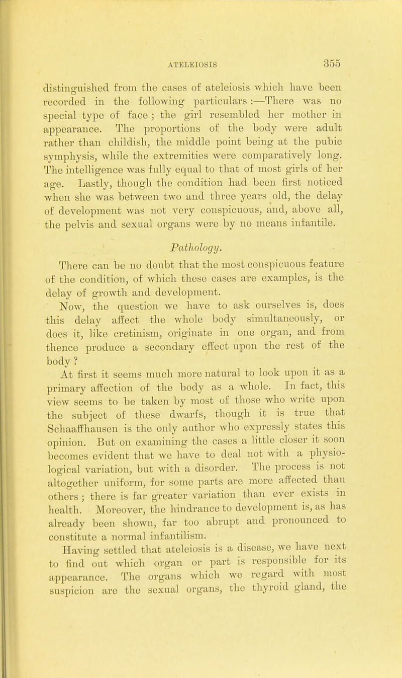 distiiiguislied from the cases of ateleiosis wliicli liave been recorded in the following particulars :—There was no special type of face ; the girl resembled her mother in appearance. The proportions of the body were adult rather than childish, the middle point being at the pubic symphysis, while the extremities were comparatively long. The intelligence was fully equal to that of most girls of her age. Lastly, though the condition had been first noticed when she was between two and three years old, the delay of development was not very conspicuous, and, above all, the pelvis and sexual oi'gans were by no means infantile. Pathology. There can be no doubt that the most conspicuous feature of the condition, of which these cases are examples, is the delay of growth and development. Now, the question we have to ask ourselves is, does this delay alfect the whole body simultaneously, or does it, like cretinism, originate in one organ, and from thence produce a secondary effect upon the rest of the body ? At first it seems much more natural to look upon it as a primary alfection of the body as a whole. In fact, this view seems to be taken by most of those who write upon the subject of these dwarfs, though it is true that Schaalfhausen is the only author who expressly states this opinion. But on examining the cases a little closer it soon becomes evident that we have to deal not with a physio- logical variation, but with a disorder. The process is not altogether uniform, for some parts are more affected than others ; there is far greater variation than ever exists in health. Moreover, the hindrance to development is, as has already been shown, far too abrupt and pronounced to constitute a normal infantilism. Having settled that ateleiosis is a disease, we have next to find out which organ or part is responsible for its appearance. The organs which we regard with most suspicion arc the sexual organs, the thyroid gland, the