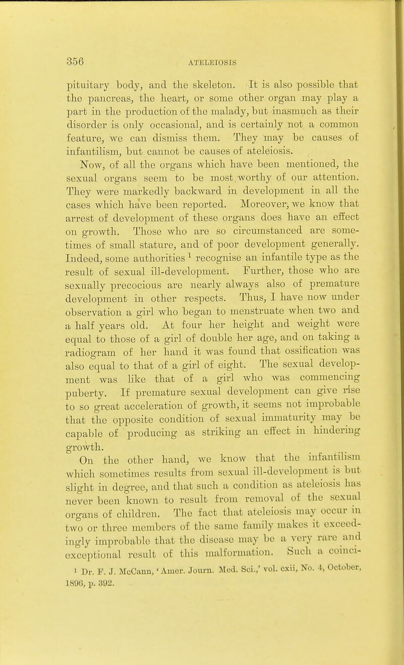 pituitary body, and tlie skeleton. It is also possible that the pancreas, the heart, or some other organ may play a jDart in the production of the malady, but inasmuch as their disorder is only occasional, and is certainly not a common feature, we can dismiss them. They may be causes of infantilism, but cannot be causes of ateleiosis. Now, of all the organs which have been mentioned, the sexual organs seem to be most,worthy of our attention. They were markedly backward in development in all the cases which have been reported. Moreover, we know that arrest of development of these organs does have an eifect on growth. Those who are so circmxistanced are some- times of small stature, and of poor development generally. Indeed, some authorities ^ recognise an infantile type as the result of sexual ill-development. Further, those who are sexually precocious are nearly always also of premature development in other respects. Thus, I have now under observation a girl who began to menstruate when two and a half years old. At four her height and weight were equal to those of a girl of double her age, and on taking a radiogram of her hand it was found that ossification was also equal to that of a girl of eight. The sexual develop- ment was like that of a girl Avho was commencing puberty. If premature sexual development can give nse to so great acceleration of growth, it seems not improbable that the opposite condition of sexual immaturity may be capable of producing as striking an effect in hindering growth. On the other hand, we know that the infantilism which sometimes results from sexual ill-development is but slight in degree, and that such a condition as ateleiosis has never been known to result from removal of the sexual organs of children. The fact that ateleiosis may occur in two or three members of the same family makes it exceed- ingly improbable that the disease may be a very rare and exceptional result of this malformation. Such a coinci- 1 Dr. F. J. McCann,' Arner. Journ. Med. Sei.,' vol. cxii. No. i, October, 1800, p. 392.