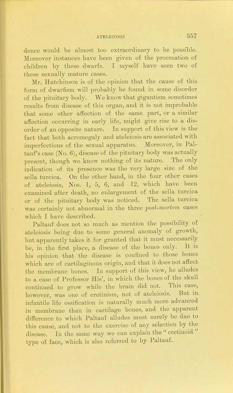 dence would be almost too extraordinary to be possible. Moreover instances liave been given of tlie procreation of cliildren by these dwarfs. I myself liave seen two of these sexually mature cases. Mr. Hutchinson is of the opinion that the cause of this form of dwarfism will probably be found in some disorder of the pituitary body. We know that gigantism sometimes results from disease of this organ, and it is not improbable that some other affection of the same part, or a similar affection occurring in early life, might give rise to a dis- order of an opposite nature. In support of this view is the fact that both acromegaly and ateleiosis are associated with imperfections of the sexual apparatus. Moreover, in Pal- tauf's case (No. 6), disease of the pituitary body was actually present, though we know nothing of its nature. The only indication of its presence was the very large size of the sella turcica. On the other hand, in the four other cases of ateleiosis, Nos. 1, 5, 6, and 12, which have been examined after death, no enlargement of the sella turcica or of the pituitary body was noticed. The sella turcica was certainly not abnormal in the three post-mortem cases which I have described. Paltauf does not so much as mention the possibility of ateleiosis being due to some general anomaly of growth, but apparently takes it for granted that it must necessarily be, in the first place, a disease of the bones only. It is his opinion that the disease is confined to those bones which are of cartilaginous origin, and that it does not alfect the membrane bones. In support of this view, he alludes to a case of Professor His', in which the bones of the skull continued to grow while the brain did not. This case, however, was one of cretinism, not of ateleiosis. But m infantile life ossification is naturally much more advanced in membrane than in cartilage bones, and the apparent difference to which Paltauf alludes must surely be due to this cause, and not to the exercise of any selection by the disease. In the same way we can explain the cretinoid type of face, which is also referred to by Paltauf.