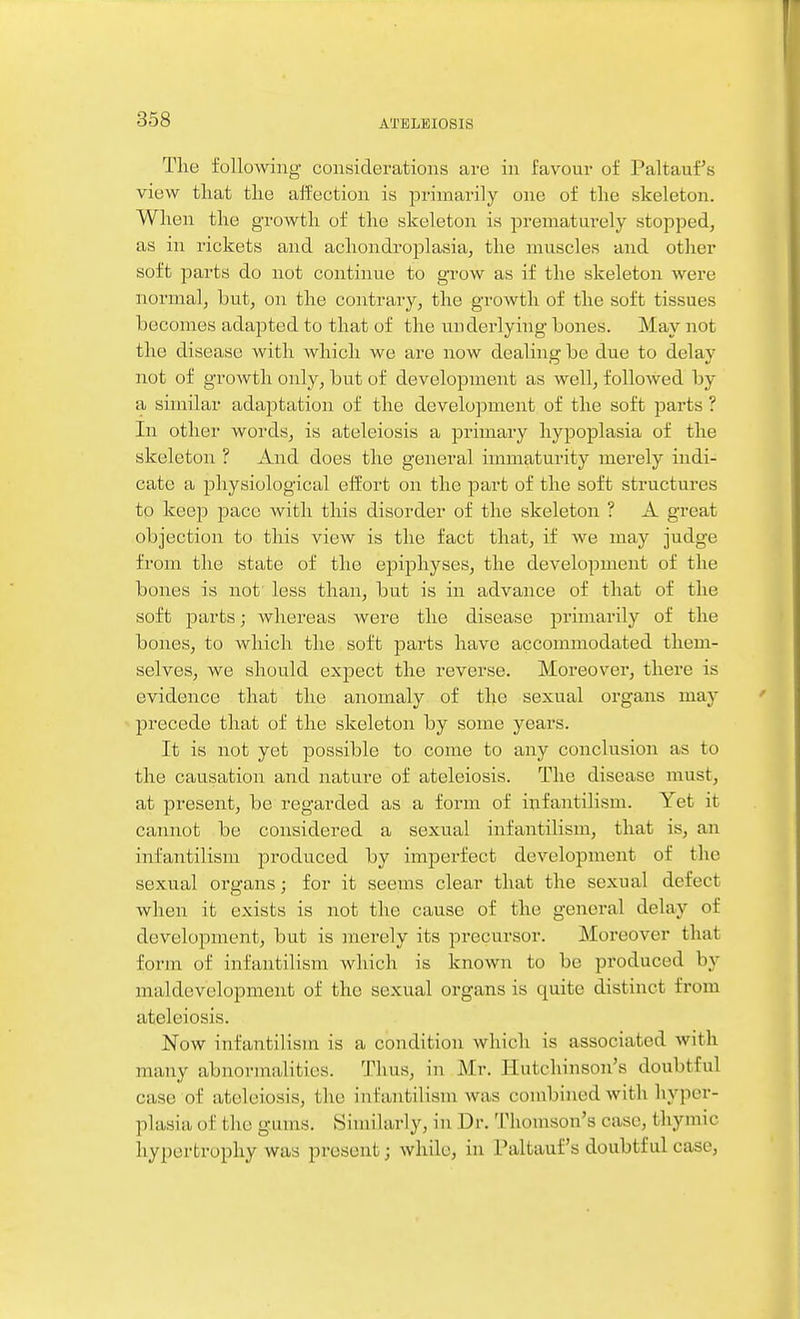 The following considerations are in favour of Paltauf's view that the affection is primarily one of the skeleton. When the growth of the skeleton is prematurely stopped, as in rickets and achondroplasia, the muscles and other soft parts do not continue to grow as if the skeleton were normal, but, on the contrary, the growth of the soft tissues becomes adapted to that of the underlying bones. May not the disease with which we are now dealing be due to delay not of growth only, but of development as well, followed by a similar adaptation of the development of the soft parts ? In other words, is ateleiosis a primary hypoplasia of the skeleton ? And does the general immaturity merely indi- cate a physiological effort on the part of the soft structures to keep pace with this disorder of the skeleton ? A great objection to this view is the fact that, if we may judge from the state of the epiphyses, the development of the bones is not less than, but is in advance of that of the soft parts; whei-eas were the disease primarily of the bones, to which the soft parts have accommodated them- selves, we should expect the reverse. Moreover, there is evidence that the anomaly of the sexual organs may precede that of the skeleton by some years. It is not yet possible to come to any conclusion as to the causation and nature of ateleiosis. The disease must, at present, be regarded as a form of infantilism. Yet it cannot be considered a sexual infantilism, that is, an infantilism jDroduced by imperfect development of the sexual organs; for it seems clear that the sexual defect when it exists is not the cause of the general delay of development, but is merely its precursor. Moreover that form of infantilism which is known to be produced by maldevclopment of the sexual organs is quite distinct from ateleiosis. Now infantilisni is a condition which is associated with many abnormalities. Thus, in Mr. Hutchinson's doubtful case of ateleiosis, the infantilism was con\bined with hyper- plasia of the gums. Similarly, in Dr. Thomson's case, thymic hypertrophy was present; while, in Paltauf's doubtful case,