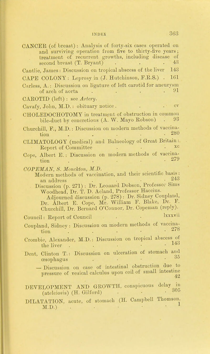 CANCER (ol: breast) : Analysis of forty-six cases operated on and surviving ojjeration from five to tliirty-five years; treatment of recurrent groAvtlis, including disease of second breast (T. Bryant) . . . 4B Cantlie, James : Discussion on tropical abscess of the liver 143 CAPE COLONY : Leprosy in (J. Hutchinson, F.E.S.) . 161 Garless, A.: Discussion on ligature of left carotid for aneurysm of arcb of aorta . . . .91 CAROTID (left) : see AQ-tery. Cavafy, Jolm, M.D.: obituary notice . . . cv CHOLEDOCHOTOMT in treatment of obstruction in common bile-duct by concretions (A. W. Mayo Kobson) . 93 Churcbill, P., M.D.: Discussion on modern methods of vaccina- tion . . . . .280 CLIMATOLOGY (medical) and Balneology of Great Britain : Report of Committee . • . xc Cope, Albert E.: Discussion on modern methods of vaccina- ^ tion . . . . -279 COPEMAN, S. MoncUon, M.D. Modern methods of vaccination, and tlaeir scientific basis: an address . • ■ • Discussion (p. 271) : Dr. Leonard Dobson, Professor Sims Woodbead, Dr. T. D. Acland, Professor Haccius. Adjourned discussion (p. 278) : Dr. Sidney Coupland, Dr. Albert E. Cope, Mr. William F. Blake, Dr. P. ChurchiU, Dr. Bernard O'Connor, Dr. Copeman (reply). Council: Report of Council . • Ixxxvii Coupland, Sidney : Discussion on modern methods of vaccina- tion . . . • -278 Crombie, Alexander, M.D.: Discussion on tropical abscess of the liver . . • • . 14d Dent, Clinton T.: Discussion on ulceration of stomach and oesophagus . • • • — Discussion on case of intestinal obstruction due to pressure of vesical calculus upon coil of small intestine DEVELOPMENT AND GROWTH, conspicuous tlelay in (ateleiosis) (H. Gilford) • • • DILATATION, acute, of stomach (H. Campbell Thomson M.D.) . . ■ • •
