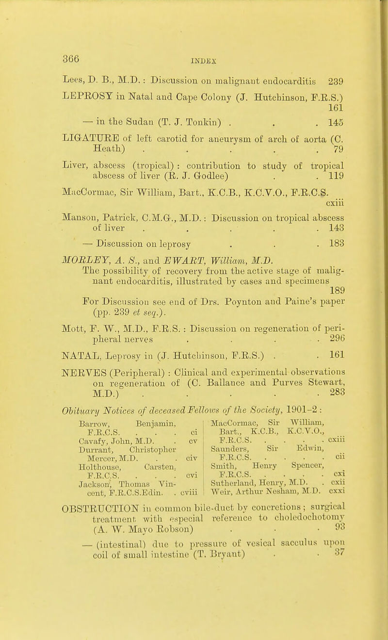 Lees, D. B., M.D. : Discussion on malignant eudocarditis 239 LEPEOST in Natal and Cape Colony (J. Hutchinson, F.E.S.) 161 — in the Sudan (T. J. Tonkin) . . .145 LIGrATURE of left carotid for aneurysm of arch of aorta (C. Heath) . . . . .79 Liver, abscess (tropical) : contribution to study of tropical abscess of liver (R. J. Godlee) . . 119 MacCormac, Sir William, Bart., K.C.B., K.C.V.O., F.E.C.S. cxiii Manson, Patrick, C.M.G., M.D.: Discussion on tropical abscess of liver ..... 143 — Discussion on leprosy . . . 183 MOBLEY, A. 8., and EWABT, William, M.D. The jjossibility of recovery from the active stage of malig- nant endocarditis, illustrated by cases and specimens 189 For Discussion see end of Drs. Poynton aud Paine's paper (pp. 239 et seq.). Mott, P. W., M.D., F.R.S. : Discussion on regeneration of peri- phei'al nerves .... 296 NATAL, Leprosy in (J. Hutcbinson, P.E.S.) . . 161 NEEVBS (Peripheral) : Clinical aud experimental observations on regeneration of (C. Ballauce and Purves Stewart, M.D.) . . . . .283 Ohituary Notices of deceased Fellows of the Society, 1901-2 : MacCormac, Sir William, Bart., K.C.B., K.C.V.O., F.E..C.S cxiii Barrow, Beniamin, F.E.C.S. . . . ci Cavafy, John, M.D. . cv Durrant, Christopher Mercer, M.D. . . civ Saunders, Sir Edmn, F.E.C.S cii Holthous'o, Carsten, i Smith, Henry Spencer, F.E.C.S. . . . cvi F.E.C.S cxi Jaclcson; Thomas Viu- Sutherland, Henry, M.D. . exu cent, F.E.C.S.Edin. . cviii Weir, Arthm- Nesham, M D. cxxi OBSTEUCTION in common bile-duct by concretions ; surgical treatment with especial reference to choledochotomy (A. W. Mayo Eobson) . • .93 — (iutcstinal) due to pressure of vesical sacculus upon coil of small intestine (T. Bryant) . • 37