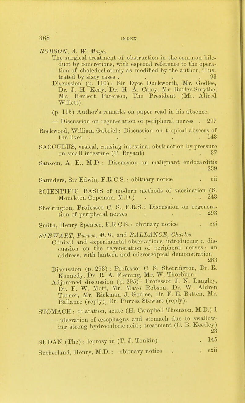 B0B80N, A. W. Mayo. The surgical treatment of obstruction in the common bile- duct by concretions, with especial reference to the opera- tion of cboledochotomy as modified by the author, illus- trated by sixty cases . . . .93 Discussion (p. 110) : Sir Dyce Duckworth, Mr. Godlee, Dr. J. H. Keay, Dr. H. A. Caley, Mr. Butler-Smythe, Mr. Herbert Paterson, The President (Mr. Alfred Willett). (p. 115) Author's remarks on paper read in his absence. — Discussion on regeneration of peripheral nerves . 297 Eiockwood, William Gabriel: Discussion on tropical abscess of the liver . . . . .143 SACCULUS, vesical, causing intestinal obstruction by pressure on small intestine (T. Bryant) . . 37 Sansora, A. E., M.D.: Discussion on malignant endocarditis 239 Saunders, Sir Edwin, F.R.O.S.: obituary notice . cii SCIENTIFIC BASIS of modern methods of vaccination (S. Monckton Copeman, M.D.) . . .243 Sherrington, Professor C. S., F.E.S.: Discussion on regenera- tion of peripheral nerves . . • 293 Smith, Henry Spencer, P.E.C.S.: obituary notice . cxi STEWART, Purves, M.D., and BALLANGE, Charles. Clinical and experimental observations introducing a dis- cussion on the regeneration of peripheral nerves: an address, with lantern and microscopical demonstration 283 Discussion (p. 293) : Professor C. S. Sherrington, Dr. E. Kennedy, Dr. R. A. Fleming, Mr. W. Thorburu. Adjourned discussion (p. 295) : Professor J. N. Langley, Dr. F. W. Mott, Mr. Mayi^ Eobsou, Dr. W. Aldren Turner, Mr. Eickman J. Godlee, Dr. F. E. Batten, Mr. Ballance (reply), Dr. Purves Stewart (reply). STOMACH: dilatation, acute (H. Campbell Thomson, M.D.) 1 ulceration of oesophagus and stomach due to swallow- ing strong hydrochloric acid; treatment (C. B. Keetley) SUDAN (The): leprosy in (T. J. Tonkin) Sutherland, Henry, M.D.: obituary notice 145 cxii