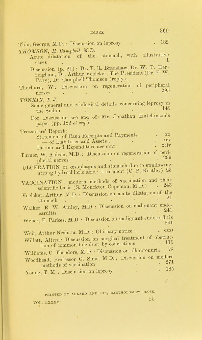 Thin, G-eorge, M.D. : Discussion on leprosy . . 182 THOMSON, H. Campbell, M.D. Acute dilatation of the stomach, with lilustratiye cases . • • • • Discussion (p. 21) : Dr. T. E. Bradshaw, Dr. W. P- Her- riugham, Dr. Arthur Voelcker, The President (Dr. F. W. Pavy), Dr. Campbell Thomson (reply). Thorburn, W: Discussion on regeneration of peripheral neives . • ■ • * TONKIN, T.J. , . , Some general and etiological details concerning leprosy in the Sudan ■ • • .145 Por Discussion see end of Mr. Jonathan Hutchinson's paper (pp. 182 et seq.) Treasurers' Eeport: Statement of Cash Eeceipts and Payments . xc — of Liabilities and Assets . • . xcv Income and Expenditure account . • ^civ Turner, W. Aldren, M.D.: Discussion on regeneration of peri^ pheral nerves . ■ • • TJLCEEATION of oesophagus and stomacli due to swallowing strong hydrochloric acid ; treatment (C. B. Keetley) ^6 VACCINATION: modern methods of vaccination and their scientific basis (S. Monckton Copeman, M.D.) . 2,4<6 Voelcker, Arthur, M.D.: Discussion on acute dilatation of the stomach . • ■ • ' Walker, E. W. Ainley, M.D.: Discussion on malignant endo- carditis Weber, P. Parkes, M.D.: Discussion on malignant endocardit^is Weir, Arthur Nesham, M.D.: Obituary notice . • cxxi Willett, Alfred: Discussion on surgical treatment of obstruc- tion of common bile-duct by concretions • Ho Williams, C. Theodore, M.D.: Discussion on alkaptonuria 78 Woodhead, Professor G. Sims, M.D.: Discussion on modern methods of vaccination Young, T. M.: Discussion on leprosy PRINTED BY ADLABD AND SON, BABTHOLOMBW CLOSB. 25 VOL. LXXXV. 185