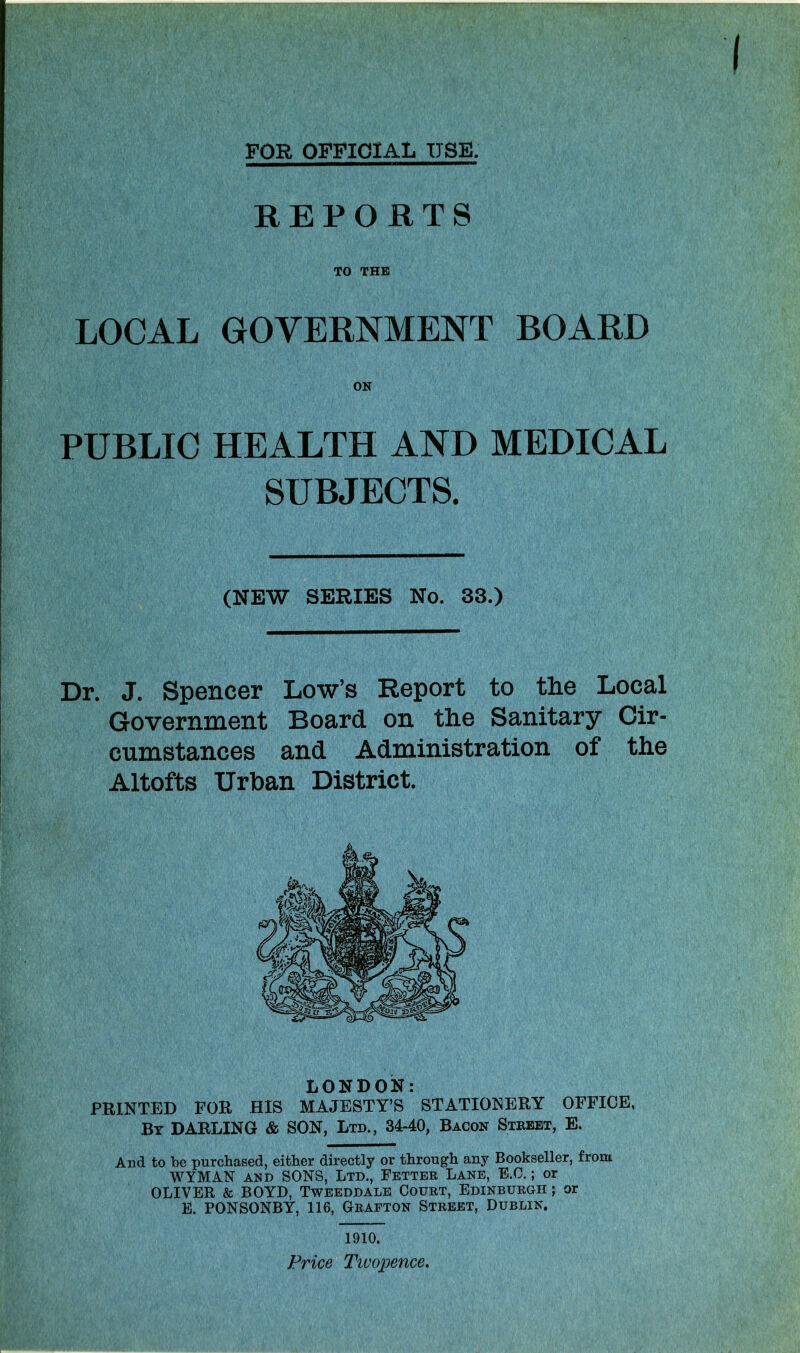 FOR OFFICIAL USE. REPORTS TO THE LOCAL GOVERNMENT BOARD PUBLIC HEALTH AND MEDICAL SUBJECTS. (NEW SERIES No. 33.) Dr. J. Spencer Low’s Report to the Local Government Board on the Sanitary Cir- cumstances and Administration of the Altofts Urban District. LONDON: PRINTED FOR HIS MAJESTY’S STATIONERY OFFICE, By DARLING & SON, Ltd., 34-40, Bacon Street, E. And to be purchased, either directly or through any Bookseller, from WYMAN and SONS, Ltd., Fetter Lane, E.O.; or OLIVER & BOYD, Tweeddale Court, Edinburgh ; or E. PONSONBY, 116, Grafton Street, Dublin, 1910. Price Twopence.