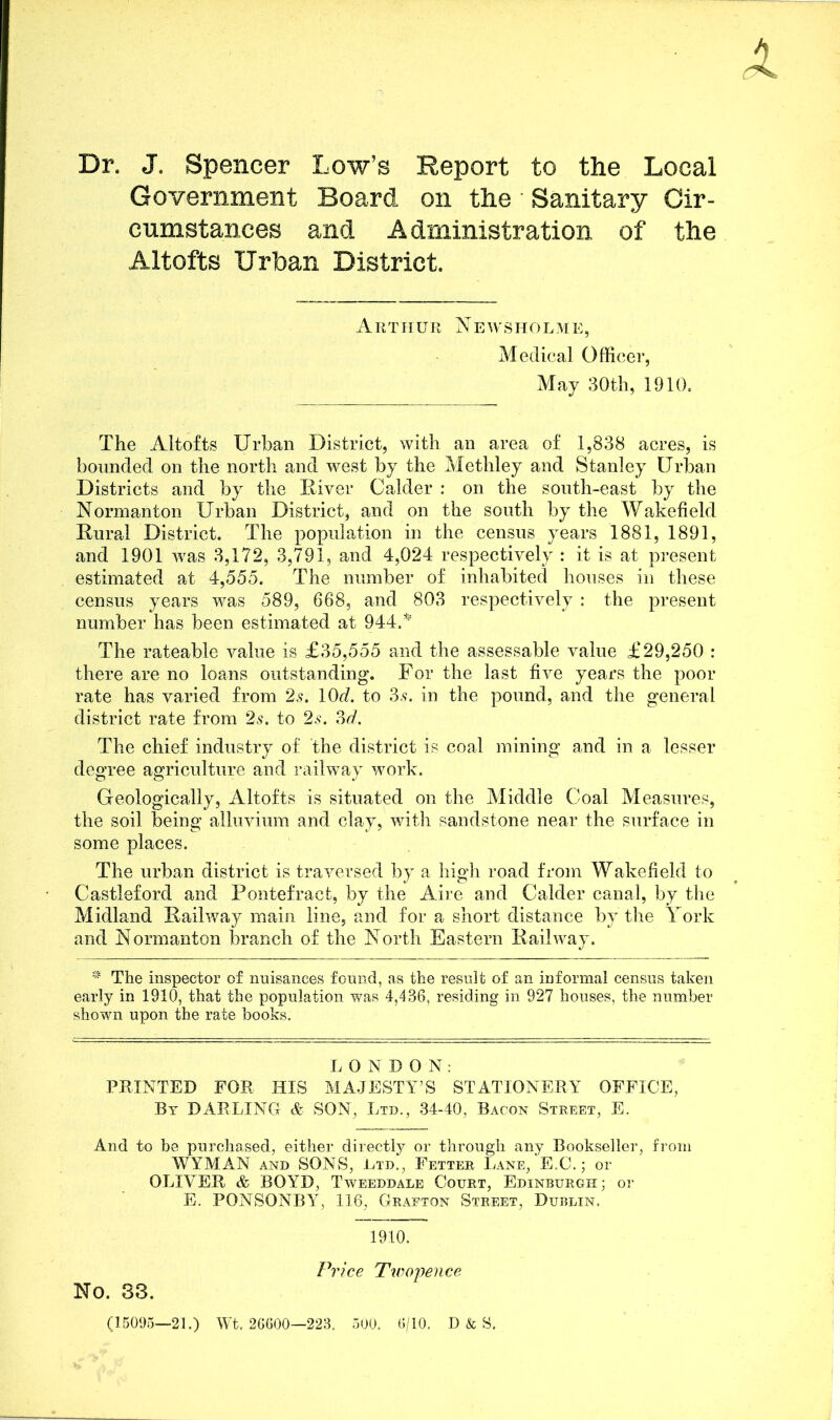 Dr. J. Spencer Low’s Report to the Local Government Board on the Sanitary Cir- cumstances and A dministration of the Altofts Urban District. Arthur Newsholme, Medical Officer, May 30th, 1910. The Altofts Urban District, with an area of 1,838 acres, is bounded on the north and west by the Methley and Stanley Urban Districts and by the Diver Calder : on the south-east by the Normanton Urban District, and on the south by the Wakefield Dural District. The population in the census years 1881, 1891, and 1901 was 3,172, 3,791, and 4,024 respectively : it is at present estimated at 4,555. The number of inhabited houses in these census years was 589, 668, and 803 respectively: the present number has been estimated at 944.* The rateable value is £35,555 and the assessable value £29,250 : there are no loans outstanding. For the last five years the poor rate has varied from 2s. lOd. to 3,?. in the pound, and the general district rate from 2s. to 2s. 3d. The chief industry of the district is coal mining and in a lesser degree agriculture and railway work. Geologically, Altofts is situated on the Middle Coal Measures, the soil being alluvium and clay, with sandstone near the surface in some places. The urban district is traversed by a high road from Wakefield to Castleford and Pontefract, by the Aire and Calder canal, by the Midland Dailway main line, and for a short distance by the York and Normanton branch of the North Eastern Dailway. * The inspector of nuisances found, as the result of an informal census taken early in 1910, that the population was 4,436, residing in 927 houses, the number shown upon the rate books. LONDON: PRINTED FOR HIS MAJESTY’S STATIONERY OFFICE, By DARLING & SON, Ltd., 34-40, Bacon Street, E. And to be purchased, either directly or through any Bookseller, from WYMAN and SONS, Ltd., Fetter Lane, E.C.; or OLIVER & BOYD, Tweeddale Court, Edinburgh; or E. PONSONBY, 116, Grafton Street, Dublin. 1910. Price Twopence No. 83. (15095—21.) Wt. 26600—223. 500. 6/10. D & S.