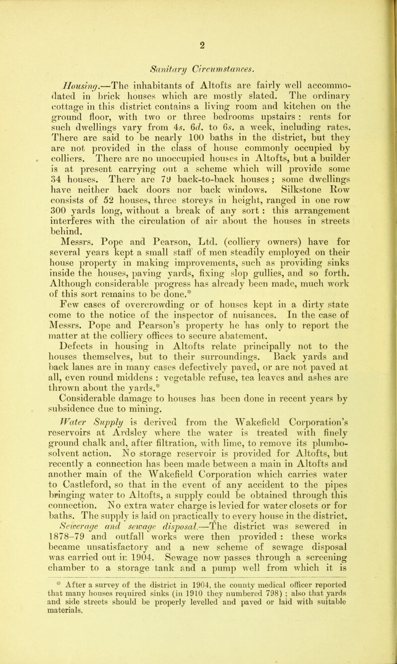 Sanitary Circumstances. Housing.—The inhabitants of Altofts are fairly well accommo- dated in brick houses which are mostly slated. The ordinary cottage in this district contains a living room and kitchen on the ground floor, with two or three bedrooms upstairs : rents for such dwellings vary from 45. 6d. to 65. a week, including rates. There are said to be nearly 100 baths in the district, but they are not provided in the class of house commonly occupied by colliers. There are no unoccupied houses in Altofts, but a builder is at present carrying out a scheme which will provide some 34 houses. There are 7 9 back-to-back houses; some dwellings have neither back doors nor back windows. Silkstone How consists of 52 houses, three storeys in height, ranged in one row 300 yards long, without a break of any sort : this arrangement interferes with the circulation of air about the houses in streets behind. Messrs. Pope and Pearson, Ltd. (colliery owners) have for several years kept a small staff of men steadily employed on their house property in making improvements, such as providing sinks inside the houses, paving yards, fixing slop gullies, and so forth. Although considerable progress has already been made, much work of this sort remains to be done.^ Few cases of overcrowding or of houses kept in a dirty state come to the notice of the inspector of nuisances. In the case of Messrs. Pope and Pearson’s property he has only to report the matter at the colliery offices to secure abatement. Defects in housing in Altofts relate principally not to the houses themselves, but to their surroundings. Back yards and back lanes are in many cases defectively paved, or are not paved at all, even round middens : vegetable refuse, tea leaves and ashes are thrown about the yards.* Considerable damage to houses has been done in recent years by subsidence due to mining:. © Water Supply is derived from the Wakefield Corporation’s reservoirs at Ardsley where the water is treated with finely ground chalk and, after filtration, with lime, to remove its plumbo- solvent action. No storage reservoir is provided for Altofts, but recently a connection has been made between a main in Altofts and another main of the Wakefield Corporation which carries water to Castleford, so that in the event of any accident to the pipes bringing water to Altofts, a supply could be obtained through this connection. No extra water charge is levied for water closets or for baths. The supply is laid on practically to every house in the district. Sewerage and sewage disposal,—The district was sewered in 1878-79 and outfall works were then provided : these works became unsatisfactory and a new scheme of sewage disposal was carried out in 1904. Sewage now passes through a screening chamber to a storage tank and a pump well from which it is * After a survey of the district in 1904, the county medical officer reported that many houses required sinks (in 1910 they numbered 798) ; also that yards and side streets should be properly levelled and paved or laid with suitable materials,