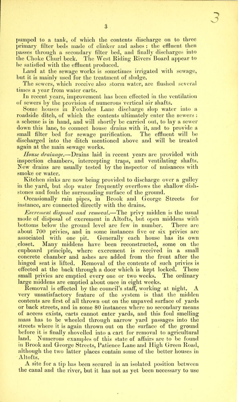 pumped to a tank, of which the contents discharge on to three primary filter beds made of clinker and ashes : the effluent then passes through a secondary filter bed, and finally discharges into the Choke Churl beck. The West Biding Bivers Board appear to be satisfied with the effluent produced. Land at the sewage works is sometimes irrigated with sewage, but it is mainly used for the treatment of sludge. The sewers, which receive also storm water, are flushed several times a year from water carts. In recent years, improvement has been effected in the ventilation of sewers by the provision of numerous vertical air shafts. Some houses in Foxholes Lane discharge slop water into a roadside ditch, of which the contents ultimately enter the sewers : a scheme is in hand, and will shortly be carried out, to lay a sewer down this lane, to connect house drains with it, and to provide a small filter bed for sewage purification. The effluent will be discharged into the ditch mentioned above and will be treated again at the main sewage works. House drainage.—Drains laid in recent years are provided with inspection chambers, intercepting traps, and ventilating shafts. New drains are usually tested by the inspector of nuisances with smoke or water. Kitchen sinks are now being provided to discharge over a gulley in the yard, but slop water frequently overflows the shallow dish- stones and fouls the surrounding surface of the ground. Occasionally rain pipes, in Brook and George Streets for instance, are connected directly with the drains. Excrement disposal and removal.—The privy midden is the usual mode of disposal of excrement in Altofts, but open middens with bottoms below the ground level are few in number. There are about 700 privies, and in some instances five or six privies are associated with one pit. Generally each house has its own closet. Many middens have been reconstructed, some on the cupboard principle, where excrement is received in a small concrete chamber and ashes are added from the front after the hinged seat is lifted. Bemoval of the contents of such privies is effected at the back through a door which is kept locked. These small privies are emptied every one or two weeks. The ordinary large middens are emptied about once in eight weeks. Bemoval is effected by the council’s staff, working at night. A very unsatisfactory feature of the system is that the midden contents are first of ail thrown out on the unpaved surface of yards or back streets, and in some 80 instances where no secondary means of access exists, carts cannot enter yards, and this foul smelling mass has to be wheeled through narrow yard passages into the streets where it is again thrown out on the surface of the ground before it is finally shovelled into a cart for removal to agricultural land. Numerous examples of this state of affairs are to be found in Brook and George Streets, Patience Lane and High Green Boad, although the two latter places contain some of the better houses in Altofts. A site for a tip has been secured in an isolated position between the canal and the river, but it has not as yet been necessary to use