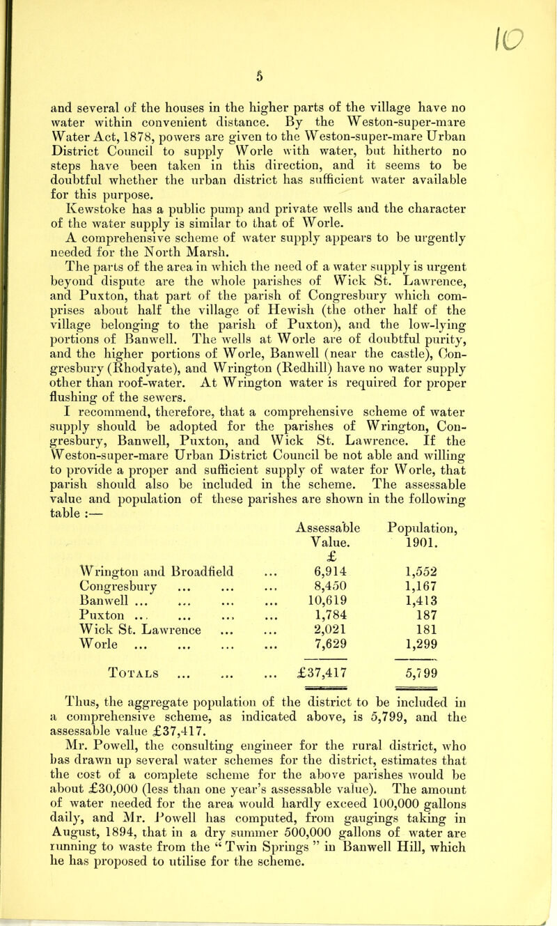 and several of the houses in the higher parts of the village have no water within convenient distance. By the Weston-super-mare Water Act, 1878, powers are given to the Weston-super-mare Urban District Council to supply Worle with water, but hitherto no steps have been taken in this direction, and it seems to be doubtful whether the urban district has sufficient water available for this purpose. Kewstoke has a public pump and private wells and the character of the water supply is similar to that of Worle. A comprehensive scheme of water supply appears to be urgently needed for the North Marsh. The parts of the area in which the need of a water supply is urgent beyond dispute are the whole parishes of Wick St. Lawrence, and Puxton, that part of the parish of Congresbury which com- prises about half the village of Hewish (the other half of the village belonging to the parish of Puxton), and the low-lying portions of Banwell. The wTells at Worle are of doubtful purity, and the higher portions of Worle, Banwell (near the castle), Con- gresbury (Phodyate), and Wrington (Redhill) have no water supply other than roof-water. At Wrington water is required for proper flushing of the sewers. I recommend, therefore, that a comprehensive scheme of water supply should be adopted for the parishes of Wrington, Con- gresbury, Banwell, Puxton, and Wick St. Lawrence. If the Weston-super-mare Urban District Council be not able and willing to provide a proper and sufficient supply of water for W orle, that parish should also be included in the scheme. The assessable value and population of these parishes are shown in the following table :—- Assessable Population, Value. £ 1901. Wrington and Broadfield 6,914 1,552 Congresbury 8,450 1,167 Banwell ... 10,619 1,413 Puxton ... 1,784 187 Wick St. Lawrence 2,021 181 Worle 7,629 1,299 Totals ... £37,417 5,799 Thus, the aggregate population of the district to be included in a comprehensive scheme, as indicated above, is 5,799, and the assessable value £37,417. Mr. Powell, the consulting engineer for the rural district, who has drawn up several water schemes for the district, estimates that the cost of a complete scheme for the above parishes would be about £30,000 (less than one year’s assessable value). The amount of water needed for the area would hardly exceed 100,000 gallons daily, and Mr. Powell has computed, from gaugings taking in August, 1894, that in a dry summer 500,000 gallons of water are running to waste from the “ Twin Springs ” in Banwell Hill, which he has proposed to utilise for the scheme.