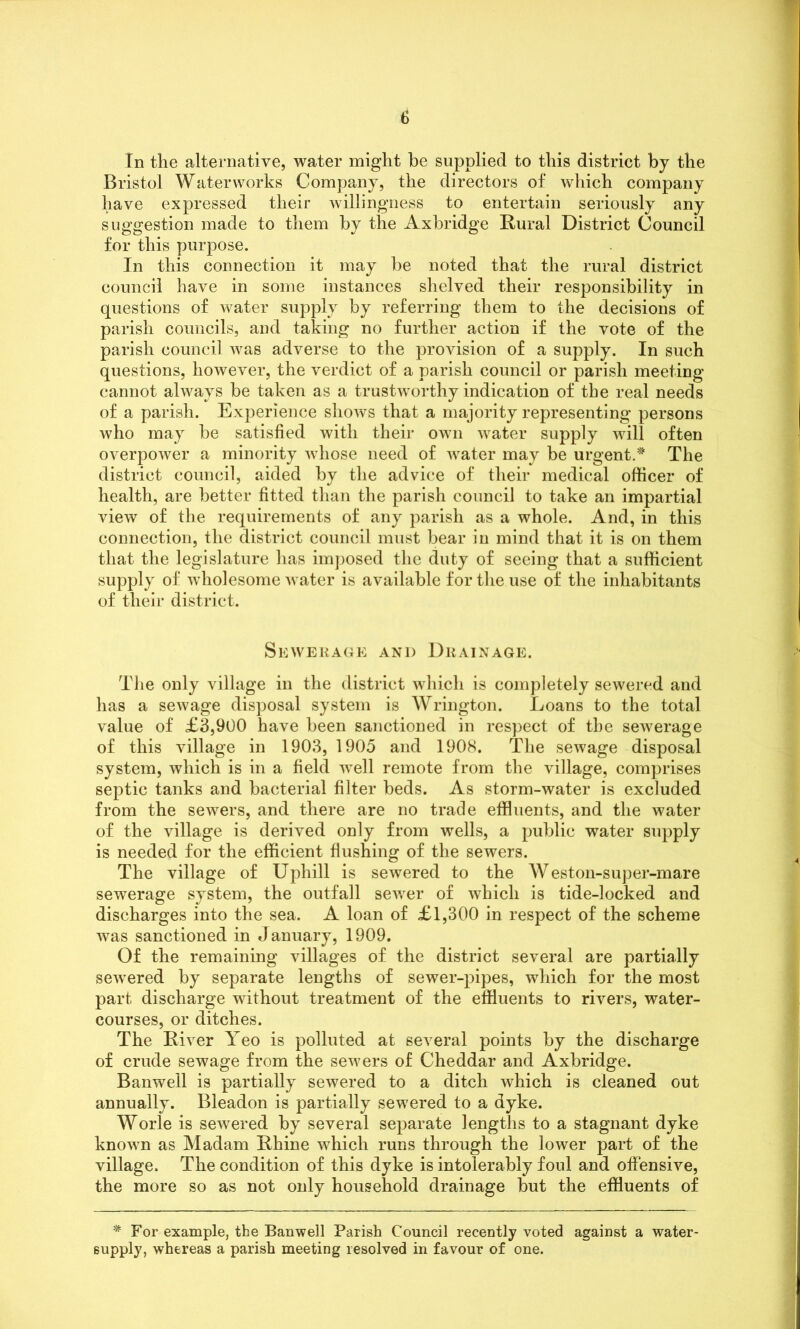 In the alternative, water might be supplied to this district by the Bristol Waterworks Company, the directors of which company have expressed their willingness to entertain seriously any suggestion made to them by the Axbridge Rural District Council for this purpose. In this connection it may be noted that the rural district council have in some instances shelved their responsibility in questions of water supply by referring them to the decisions of parish councils, and taking no further action if the vote of the parish council was adverse to the provision of a supply. In such questions, however, the verdict of a parish council or parish meeting cannot always be taken as a trustworthy indication of the real needs of a parish. Experience shows that a majority representing persons who may be satisfied with their own water supply will often overpower a minority whose need of water may be urgent.* The district council, aided by the advice of their medical officer of health, are better fitted than the parish council to take an impartial view of the requirements of any parish as a whole. And, in this connection, the district council must bear in mind that it is on them that the legislature has imposed the duty of seeing that a sufficient supply of wholesome water is available for the use of the inhabitants of their district. Sewerage and Drainage. The only village in the district which is completely sewered and has a sewage disposal system is Wrington. Loans to the total value of £3,900 have been sanctioned in respect of the sewerage of this village in 1903, 1905 and 1908. The sewage disposal system, which is in a field well remote from the village, comprises septic tanks and bacterial filter beds. As storm-water is excluded from the sewers, and there are no trade effluents, and the water of the village is derived only from wells, a public water supply is needed for the efficient flushing of the sewers. The village of Uphill is sewered to the Weston-super-mare sewerage system, the outfall sewer of which is tide-locked and discharges into the sea. A loan of £1,300 in respect of the scheme was sanctioned in January, 1909. Of the remaining villages of the district several are partially sewered by separate lengths of sewer-pipes, which for the most part discharge without treatment of the effluents to rivers, water- courses, or ditches. The River Yeo is polluted at several points by the discharge of crude sewage from the sewers of Cheddar and Axbridge. Banwell is partially sewered to a ditch which is cleaned out annually. Bleadon is partially sewered to a dyke. Worle is sewered by several separate lengths to a stagnant dyke known as Madam Rhine which runs through the lower part of the village. The condition of this dyke is intolerably foul and offensive, the more so as not only household drainage but the effluents of * For example, the Banwell Parish Council recently voted against a water- supply, whereas a parish meeting resolved in favour of one.