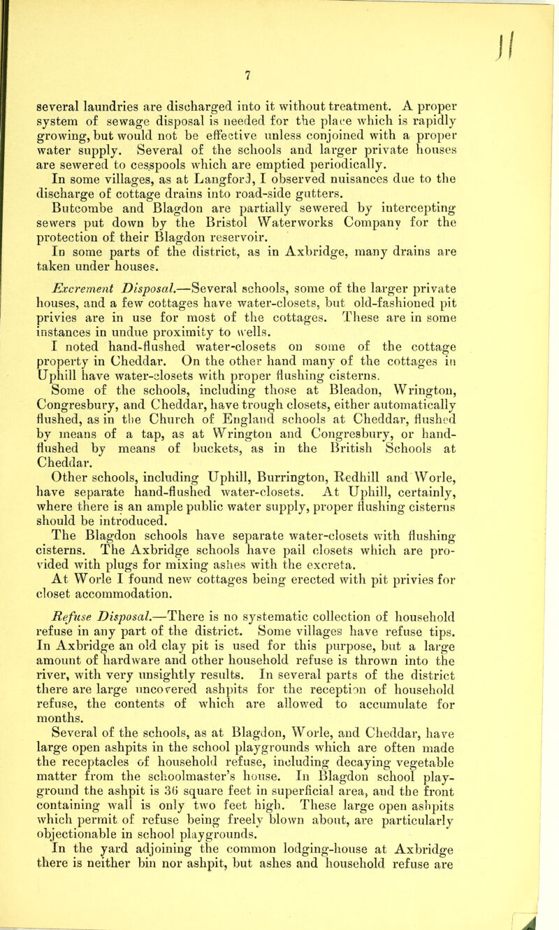 several laundries are discharged into it without treatment. A proper system of sewage disposal is needed for the place which is rapidly growing, hut would not be effective unless conjoined with a proper water supply. Several of the schools and larger private houses are sewered to cesspools which are emptied periodically. In some villages, as at Langford, I observed nuisances due to the discharge of cottage drains into road-side gutters. Butcombe and Blagdon are partially sewered by intercepting sewers put down by the Bristol Waterworks Company for the protection of their Blagdon reservoir. Id some parts of the district, as in Axbridge, many drains are taken under houses. Excrement Disposal.—Several schools, some of the larger private houses, and a few cottages have water-closets, but old-fashioned pit privies are in use for most of the cottages. These are in some instances in undue proximity to wells. I noted hand-flushed water-closets on some of the cottage property in Cheddar. On the other hand many of the cottages in Uphill have water-closets with proper flushing cisterns. Some of the schools, including those at Bleadon, Wrington, Congresbury, and Cheddar, have trough closets, either automatically flushed, as in the Church of England schools at Cheddar, flushed by means of a tap, as at Wrington and Congresbury, or hand- flushed by means of buckets, as in the British Schools at Cheddar. Other schools, including Uphill, Burrington, Redhill and Worle, have separate hand-flushed water-closets. At Uphill, certainly, where there is an ample public water supply, proper flushing cisterns should be introduced. The Blagdon schools have separate water-closets with flushing cisterns. The Axbridge schools have pail closets which are pro- vided with plugs for mixing ashes with the excreta. At Worle I found new cottages being erected with pit privies for closet accommodation. Refuse Disposal.—There is no systematic collection of household refuse in any part of the district. Some villages have refuse tips. In Axbridge an old clay pit is used for this purpose, but a large amount of hardware and other household refuse is thrown into the river, with very unsightly results. In several parts of the district there are large uncovered ashpits for the reception of household refuse, the contents of which are allowed to accumulate for months. Several of the schools, as at Blagdon, Worle, and Cheddar, have large open ashpits in the school playgrounds which are often made the receptacles of household refuse, including decaying vegetable matter from the schoolmaster’s house. In Blagdon school play- ground the ashpit is 36 square feet in superficial area, and the front containing wall is only two feet high. These large open ashpits which permit of refuse being freely blown about, are particularly objectionable in school playgrounds. In the yard adjoining the common lodging-house at Axbridge there is neither bin nor ashpit, but ashes and household refuse are