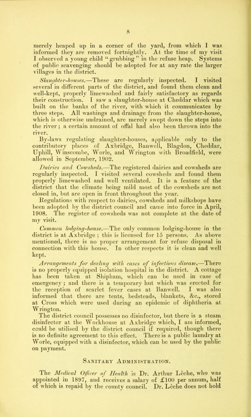 merely heaped up in a corner of the yard, from which I was informed they are removed fortnightly. At the time of my visit I observed a young child “ grubbing ” in the refuse heap. Systems of public scavenging should be adopted for at any rate the larger villages in the district. Slaughter-houses.—These are regularly inspected. I visited several in different parts of the district, and found them clean and well-kept, properly limewashed and fairly satisfactory as regards their construction. I saw a slaughter-house at Cheddar which was built on the banks of the river, with which it communicates by three steps. All washings and drainage from the slaughter-house, which is otherwise undrained, are merely swept down the steps into the river; a certain amount of offal had also been thrown into the river. By-laws regulating slaughter-houses, applicable only to the contributory places of Axbridge, Banwell, Blagdon, Cheddar, Uphill, Winscombe, Worle, and Wrington with Broadfield, were allowed in September, 1902. Dairies and Cowsheds.—The registered dairies and cowsheds are regularly inspected. I visited several cowsheds and found them properly limewashed and well ventilated. It is a feature of the district that the climate being mild most of the cowsheds are not closed in, but are open in front throughout the year. Regulations with respect to dairies, cowsheds and milkshops have been adopted by the district council and came into force in April, 1908. The register of cowsheds was not complete at the date of my visit. Common lodging-house.—The only common lodging-house in the district is at Axbridge ; this is licensed for 15 persons. As above mentioned, there is no proper arrangement for refuse disposal in connection with this house. In other respects it is clean and well kept. Arrangements for dealing with eases of infectious disease.—There is no properly equipped isolation hospital in the district. A cottage has been taken at Shipham, which can be used in case of emergency; and there is a temporary hut which was erected for the reception of scarlet fever cases at Banwell. I was also informed that there are tents, bedsteads, blankets, &c., stored at Cross which were used during an epidemic of diphtheria at Wrington. The district council possesses no disinfector, but there is a steam disinfector at the Workhouse at Axbridge which, I am informed, could be utilised by the district council if required, though there is no definite agreement to this effect. There is a public laundry at Worle, equipped with a disinfector, which can be used by the public on payment. Sanitary Administration. The Medical Officer of Health is Dr. Arthur Leche, who was appointed in 1897, and receives a salary of £100 per annum, half of which is repaid by the county council. Dr. Leche does not hold