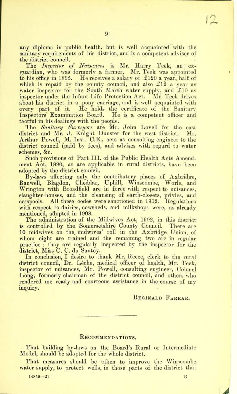 any diploma in public health, but is well acquainted with the sanitary requirements of his district, and is a competent adviser of the district council. The Inspector of Nuisances is Mr. Harry Teek, an ex- guardian, who was formerly a farmer. Mr. Teek was appointed to his office in 1895. He receives a salary of £120 a year, half of which is repaid by the county council, and also £12 a year as water inspector for the South Marsh water supply, and £10 as inspector under the Infant Life Protection Act. Mr. Teek drives about his district in a pony carriage, and is well acquainted with every part of it. He holds the certificate of the Sanitary Inspectors’ Examination Board. He is a competent officer and tactful in his dealings with the people. The Sanitary Surveyors are Mr. J ohn Lovell for the east district and Mr. J. Knight Dunster for the west district. Mr. Arthur Powell, M. Inst. C.E., acts as consulting engineer to the district council (paid by fees), and advises with regard to water schemes, &c. Such provisions of Part III. of the Public Health Acts Amend- ment Act, 1890, as are applicable in rural districts, have been adopted by the district council. By-laws affecting only the contributory places of Axbridge, Banwell, Blagdon, Cheddar, Uphill, Winscombe, Worie, and Wrington with Broadfield are in force with respect to nuisances, slaughter-houses, and the cleansing of earth-closets, privies, and cesspools. All these codes were sanctioned in 1902. Regulations with respect to dairies, cowsheds, and milkshops were, as already mentioned, adopted in 1908. The administration of the Midwives Act, 1902, in this district is controlled by the Somersetshire County Council. There are 10 mid wives on the, midwives’ roll in the Axbridge Union, of whom eight are trained and the remaining two are in regular practice ; they are regularly inspected by the inspector for the district, Miss C. C. du Sautoy. In conclusion, I desire to thank Mr. Reece, clerk to the rural district council, Dr. Leche, medical officer of health, Mr. Teek, inspector of nuisances, Mr. Powell, consulting engineer, Colonel Long, formerly chairman of the district council, and others who rendered me ready and courteous assistance in the course of my inquiry. Reginald Farrar. Recommendations. That building by-laws on the Board’s Rural or Intermediate Model, should be adopted for the whole district. That measures should be taken to improve the Winscombe water supply, to protect wells, in those parts of the district that 14859—21 B