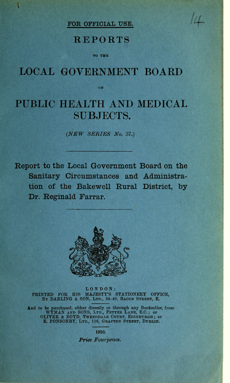 \ Ilf FOR OFFICIAL USE. ^ REPORTS TO THE LOCAL GOVERNMENT BOARD ON PUBLIC HEALTH AND MEDICAL SUBJECTS. {NEW SERIES No. 37.) Report to the Local Government Board on the Sanitary Circumstances and Administra- tion of the Bakewell Rural District, by Dr. Reginald Farrar. LONDON: PRINTED FOR HIS MAJESTY’S STATIONERY OFFICE, By DARLING & SON, Ltd., 84-40, Bacon Street, E. And to be purchased, either directly or through any Bookseller, from WYMAN and SONS, Ltd., Fetter Lane, E.C.; or OLIVER & BOYD, Tweeddale Court, Edinburgh; or E. PONSONBY, Ltd., 116, Grafton Street, Dublin. 1910. Price Fourpence.