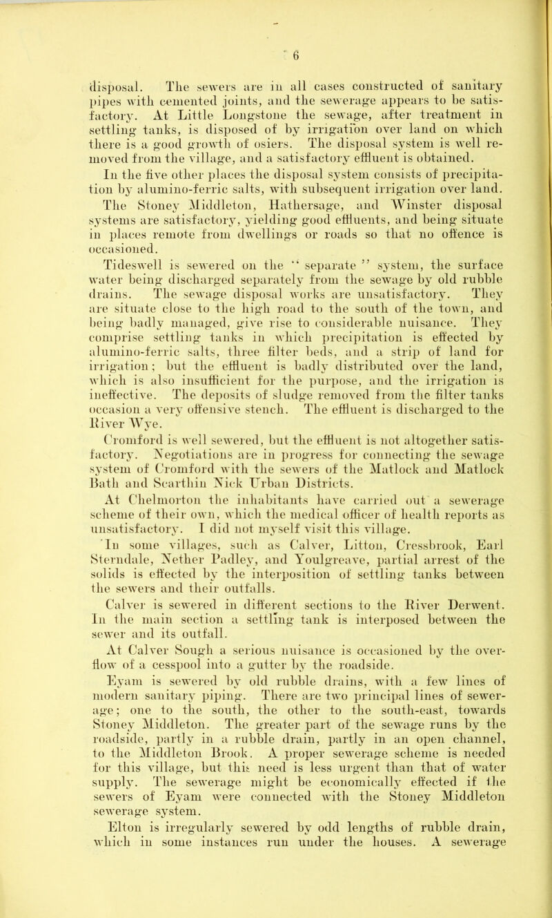 disposal. The sewers are in all cases constructed of sanitary pipes with cemented joints, and the sewerage appears to be satis- factory. At Little Longstone the sewage, after treatment in settling tanks, is disposed of by irrigation over land on which there is a good growth of osiers. The disposal system is well re- moved from the village, and a satisfactory effluent is obtained. In the five other places the disposal system consists of precipita- tion by alumino-ferric salts, with subsequent irrigation over land. The Stoney Middleton, Hathersage, and Winster disposal systems are satisfactory, yielding good effluents, and being situate in places remote from dwellings or roads so that no offence is occasioned. Tideswell is sewered on the “ separate 5J system, the surface water being discharged separately from the sewage by old rubble drains. The sewage disposal works are unsatisfactory. They are situate close to the high road to the south of the town, and being badly managed, give rise to considerable nuisance. They comprise settling tanks in which precipitation is effected by alumino-ferric salts, three filter beds, and a strip of land for irrigation; but the effluent is badly distributed over the land, which is also insufficient for the purpose, and the irrigation is ineffective. The deposits of sludge removed from the filter tanks occasion a very offensive stench. The effluent is discharged to the lliver Wye. Cromford is well sewered, but the effluent is not altogether satis- factory. Negotiations are in progress for connecting the sewage system of Cromford with the sewers of the Matlock and Matlock Bath and Searthin Nick Urban Districts. At Clielmorton the inhabitants have carried out a sewerage scheme of their own, which the medical officer of health reports as unsatisfactory. I did not myself visit this village. In some villages, such as Calver, Litton, Cressbrook, Earl Sterndale, Nether Padley, and Youlgreave, partial arrest of the solids is effected by the interposition of settling tanks between the sewers and their outfalls. Calver is sewered in different sections to the River Derwent. In the main section a settling tank is interposed between the sewer and its outfall. At Calver Sough a serious nuisance is occasioned by the over- flow of a cesspool into a gutter by the roadside. Eyarn is sewered by old rubble drains, with a few lines of modern sanitary piping. There are two principal lines of sewer- age ; one to the south, the other to the south-east, towards Stoney Middleton. The greater part of the sewage runs by the roadside, partly in a rubble drain, partly in an open channel, to the Middleton Brook. A proper sewerage scheme is needed for this village, but this need is less urgent than that of water supply. The sewerage might be economically effected if the sewers of Eyam were connected with the Stoney Middleton sewerage system. Elton is irregularly sewered by odd lengths of rubble drain, which in some instances run under the houses. A sewerage