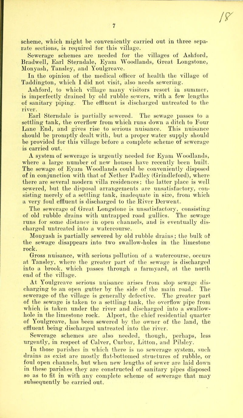 scheme, which might be conveniently carried out in three sepa- rate sections, is required for this village. Sewerage schemes are needed for the villages of Ashford, Bradwell, Earl Sterndale, Eyam Woodlands, Great Longstone, Monyasli, Tansley, and Youlgreave. In the opinion of the medical officer of health the village of Taddington, which I did not visit, also needs sewering. Ashford, to which village many visitors resort in summer, is imperfectly drained by old rubble sewers, with a few lengths of sanitary piping. The effluent is discharged untreated to the river. Earl Sterndale is partially sewered. The sewage passes to a settling tank, the overflow from which runs down a ditch to Four Lane End, and gives rise to serious nuisance. This nuisance should be promptly dealt with, but a proper water supply should be provided for this village before a complete scheme of sewerage is carried out. A system of sewerage is urgently needed for Eyam Woodlands, where a large number of new houses have recently been built. The sewage of Eyam Woodlands could be conveniently disposed of in conjunction with that of Wether Padley (Grindleford), where there are several modern villa residences; the latter place is well sewered, but the disposal arrangements are unsatisfactory, con- sisting merely of a settling tank, inadequate in size, from which a very foul effluent is discharged to the River Derwent. The sewerage of Great Longstone is unsatisfactory, consisting of old rubble drains with untrapped road gullies. The sewage runs for some distance in open channels, and is eventually dis- charged untreated into a watercourse. Monyash is partially sewered by old rubble drains; the bulk of the sewage disappears into two swallow-lioles in the limestone rock. Gross nuisance, with serious pollution of a watercourse, occurs at Tansley, where the greater part of the sewage is discharged into a brook, which passes through a farmyard, at the north end of the village. At Youlgreave serious nuisance arises from slop sewage dis- charging to an open gutter by the side of the main road. The sewerage- of the village is generally defective. The greater part of the sewage is taken to a settling tank, the overflow pipe from which is taken under the river and discharged into a swallow- hole in the limestone rock. Alport, the chief residential quarter of Youlgreave, has been sewered by the owner of the land, the effluent being discharged untreated into the river. Sewerage schemes are also needed, though, perhaps, less urgently, in respect of Calver, Curbar, Litton, and Pilsley. In those parishes in which there is no sewerage system, such drains as exist are mostly flat-bottomed structures of rubble, or foul open channels, but when new lengths of sewer are laid down in these parishes they are constructed of sanitary pipes disposed so as to fit in with any complete scheme of sewerage that may subsequently be carried out.