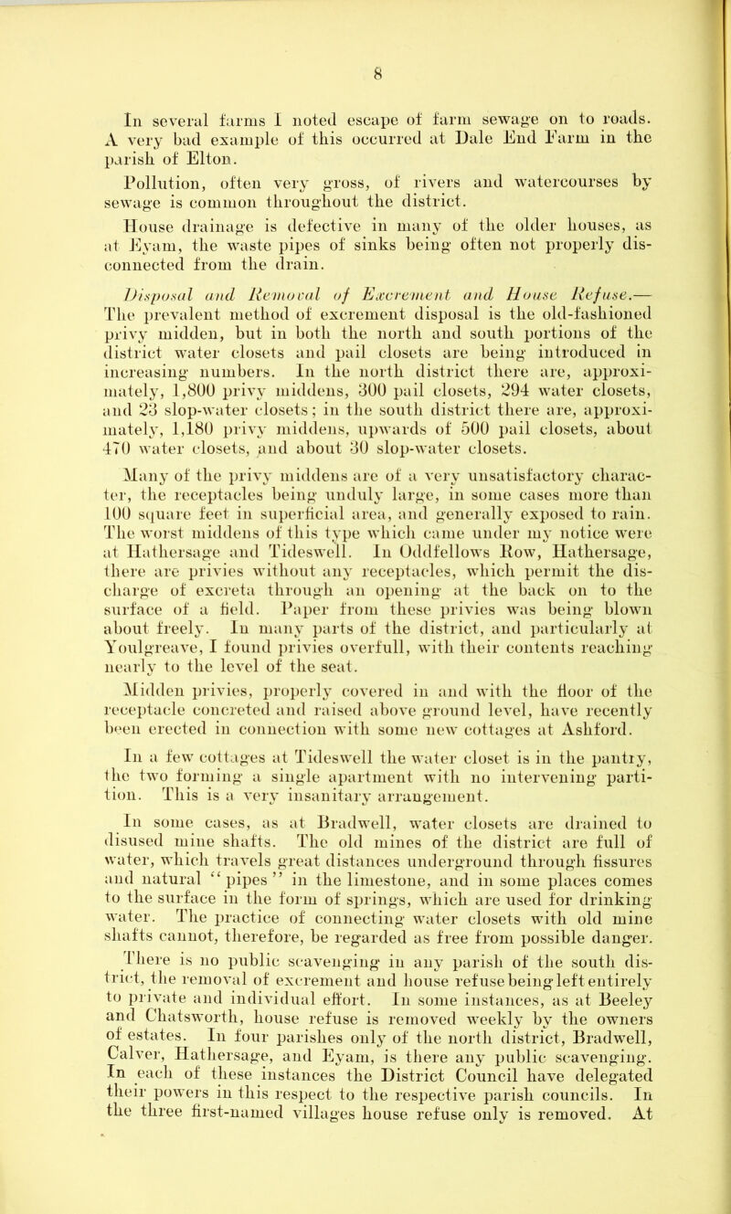 In several farms I noted escape of farm sewage on to roads. A very bad example of this occurred at Dale End Farm in the parish of Elton. Pollution, often very gross, of rivers and watercourses by sewage is common throughout the district. House drainage is defective in many of the older houses, as at Eyam, the waste pipes of sinks being often not properly dis- connected from the drain. Disposal and Removal of Excrement and House Refuse.— The prevalent method of excrement disposal is the old-fashioned privy midden, but in both the north and south portions of the district water closets and pail closets are being introduced in increasing numbers. In the north district there are, approxi- mately, 1,800 privy middens, 300 pail closets, 294 water closets, and 23 slop-water closets; in the south district there are, approxi- mately, 1,180 privy middens, upwards of 500 pail closets, about 470 water closets, jand about 30 slop-water closets. Many of the privy middens are of a very unsatisfactory charac- ter, the receptacles being unduly large, in some cases more than 100 square feet in superficial area, and generally exposed to rain. The worst middens of this type which came under my notice were at Hathersage and Tideswell. In Oddfellow’s How, Hathersage, there are privies without any receptacles, which permit the dis- charge of excreta through an opening at the back on to the surface of a field. Paper from these privies was being blown about freely. In many parts of the district, and particularly at Youlgreave, I found privies overfull, writh their contents reaching nearly to the level of the seat. Midden privies, properly covered in and with the floor of the receptacle concreted and raised above ground level, have recently been erected in connection wdth some new cottages at Ashford. In a few cottages at Tideswell the water closet is in the pantry, the two forming a single apartment with no intervening parti- tion. This is a very insanitary arrangement. In some cases, as at Bradwell, water closets are drained to disused mine shafts. The old mines of the district are full of water, wTiicli travels great distances underground through fissures and natural “ pipes ” in the limestone, and in some places comes to the surface in the form of springs, wdiich are used for drinking water. The practice of connecting water closets wdth old mine shafts cannot, therefore, be regarded as free from possible danger. There is no public scavenging in any parish of the south dis- trict, the removal of excrement and house refuse being left entirely to private and individual effort. In some instances, as at Beeley and Chatsworth, house refuse is removed wTeekly by the owners of estates. In four parishes only of the north district, Bradwell, Calver, Hathersage, and Eyam, is there any public scavenging. In each of these instances the District Council have delegated their powders in this respect to the respective parish councils. In the three first-named villages house refuse only is removed. At