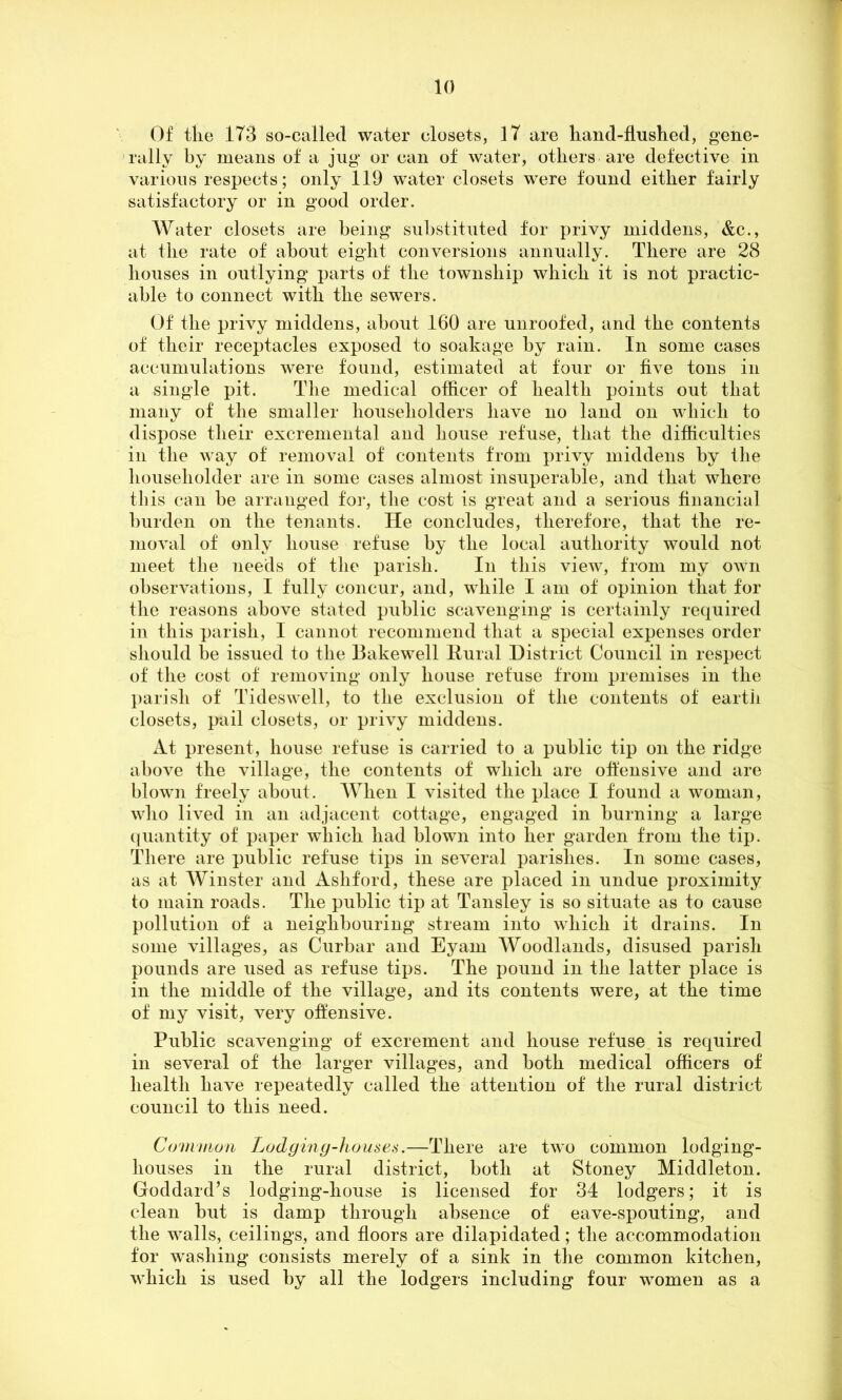 Of the 173 so-called water closets, 17 are hand-flushed, gene- rally by means of a jug or can of water, others are defective in various respects; only 119 water closets were found either fairly satisfactory or in good order. Water closets are being substituted for privy middens, &c., at the rate of about eight conversions annually. There are 28 houses in outlying parts of the township which it is not practic- able to connect with the sewers. Of the privy middens, about 160 are unroofed, and the contents of their receptacles exposed to soakage by rain. In some cases accumulations were found, estimated at four or five tons in a single pit. The medical officer of health points out that many of the smaller householders have no land on which to dispose their excremental and house refuse, that the difficulties in the way of removal of contents from privy middens by the householder are in some cases almost insuperable, and that where this can be arranged for, the cost is great and a serious financial burden on the tenants. He concludes, therefore, that the re- moval of only house refuse by the local authority would not meet the needs of the parish. In this view, from my own observations, I fully concur, and, while I am of opinion that for the reasons above stated public scavenging is certainly required in this parish, I cannot recommend that a special expenses order should be issued to the Bakewell Rural District Council in respect of the cost of removing only house refuse from premises in the parish of Tideswell, to the exclusion of the contents of earth closets, pail closets, or privy middens. At present, house refuse is carried to a public tip on the ridge above the village, the contents of which are offensive and are blown freely about. When I visited the place I found a woman, who lived in an adjacent cottage, engaged in burning a large quantity of paper which had blown into her garden from the tip. There are public refuse tips in several parishes. In some cases, as at Winster and Ashford, these are placed in undue proximity to main roads. The public tip at Tansley is so situate as to cause pollution of a neighbouring stream into which it drains. In some villages, as Curbar and Eyarn Woodlands, disused parish pounds are used as refuse tips. The pound in the latter place is in the middle of the village, and its contents were, at the time of my visit, very offensive. Public scavenging of excrement and house refuse is required in several of the larger villages, and both medical officers of health have repeatedly called the attention of the rural district council to this need. Common Lodging-houses.—There are two common lodging- houses in the rural district, both at Stoney Middleton. Goddard’s lodging-house is licensed for 34 lodgers; it is clean but is damp through absence of eave-spouting, and the walls, ceilings, and floors are dilapidated; the accommodation for washing consists merely of a sink in the common kitchen, which is used by all the lodgers including four women as a