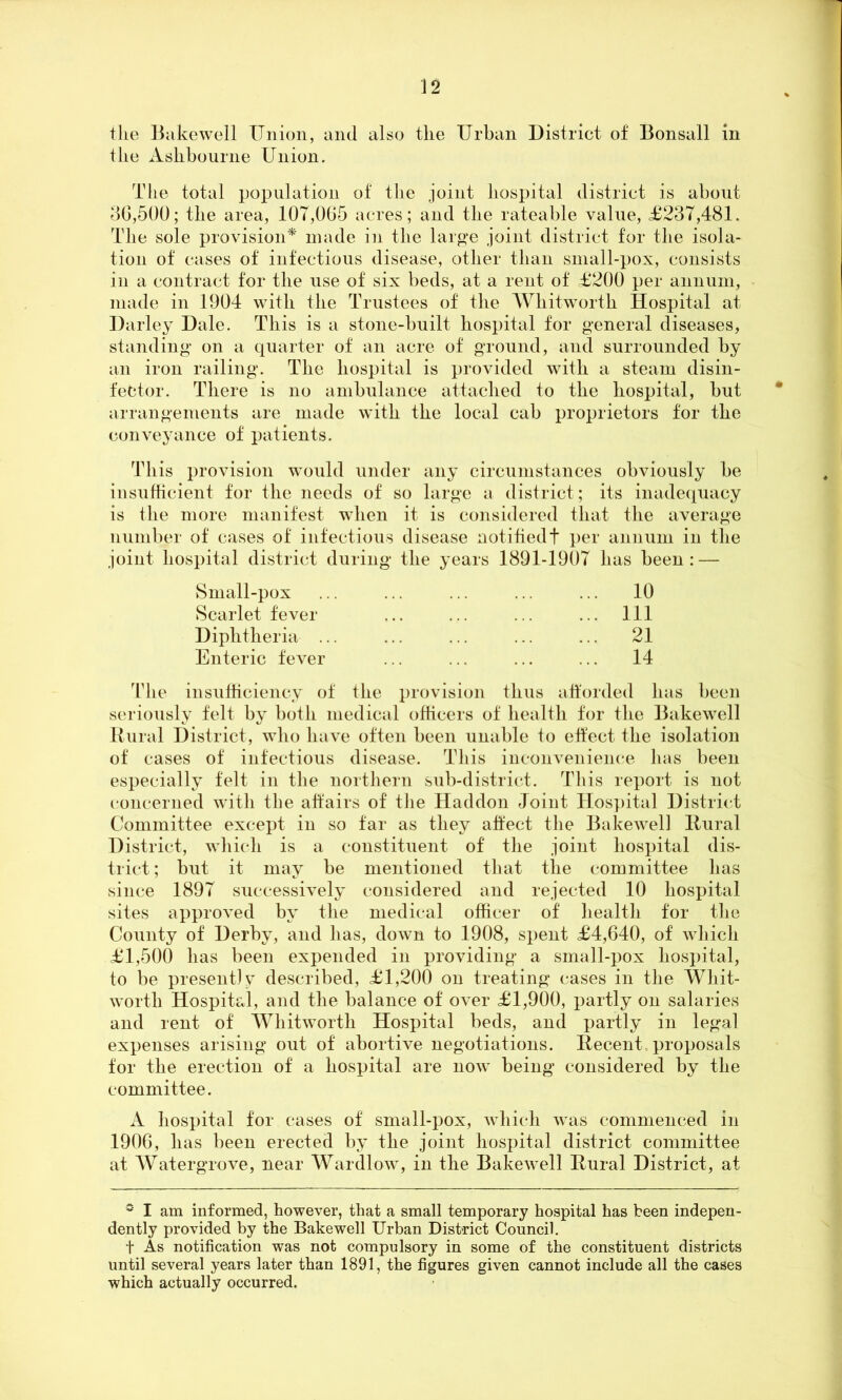 tlie Bakewell Union, and also tlie Urban District of Bonsall in the Ashbourne Union. The total population of the joint hospital district is about 36,500; the area, 107,065 acres; and the rateable value, £237,481. The sole provision* made in the large joint district for the isola- tion of cases of infectious disease, other than small-pox, consists in a contract for the use of six beds, at a rent of £200 per annum, made in 1904 with the Trustees of the Whitworth Hospital at Darley Dale. This is a stone-built hospital for general diseases, standing on a quarter of an acre of ground, and surrounded by an iron railing. The hospital is provided with a steam disin- fector. There is no ambulance attached to the hospital, but * arrangements are made with the local cab proprietors for the conveyance of patients. This provision would under any circumstances obviously be insufficient for the needs of so large a district; its inadequacy is the more manifest when it is considered that the average number of cases of infectious disease notifiedt per annum in the joint hospital district during the years 1891-1907 has been: — Small-pox Scarlet fever Diphtheria ... Enteric fever 10 111 21 14 The insufficiency of the provision thus afforded has been seriously felt by both medical officers of health for the Bakewell Rural District, who have often been unable to effect the isolation of cases of infectious disease. This inconvenience has been especially felt in the northern sub-district. This report is not concerned with the affairs of tlie Haddon Joint Hospital District Committee except in so far as they affect the Bakewell Dural District, which is a constituent of the joint hospital dis- trict ; but it may be mentioned that the committee has since 1897 successively considered and rejected 10 hospital sites approved by the medical officer of health for the County of Derby, and has, down to 1908, spent £4,640, of which £1,500 has been expended in providing a small-pox hospital, to be present) y described, £1,200 on treating cases in the Whit- worth Hospital, and the balance of over £1,900, partly on salaries and rent of Whitworth Hospital beds, and partly in legal expenses arising out of abortive negotiations. Decent proposals for the erection of a hospital are now being considered by the committee. A hospital for cases of small-pox, which was commenced in 1906, has been erected by the joint hospital district committee at Watergrove, near Wardlow, in the Bakewell Dural District, at ° I am informed, however, that a small temporary hospital has been indepen- dently provided by the Bakewell Urban District Council. t As notification was not compulsory in some of the constituent districts until several years later than 1891, the figures given cannot include all the cases which actually occurred.