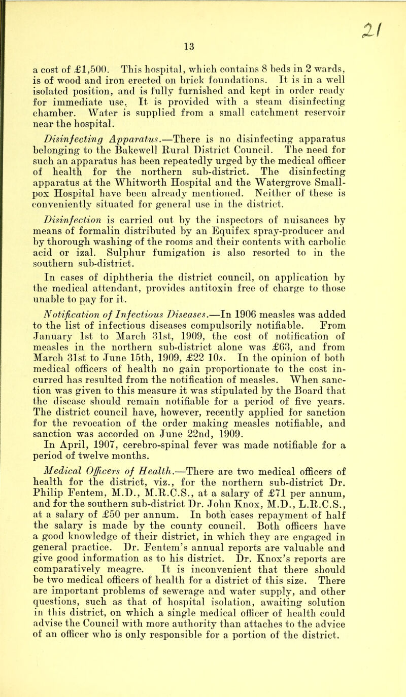 XI a cost of £1,500. This hospital, which contains 8 beds in 2 wards, is of wood and iron erected on brick foundations. It is in a wTell isolated position, and is fully furnished and kept in order ready for immediate use. It is provided with a steam disinfecting chamber. Water is supplied from a small catchment reservoir near the hospital. Disinfecting Apparatus.—There is no disinfecting apparatus belonging to the Bakewell Rural District Council. The need for such an apparatus has been repeatedly urged by the medical officer of health for the northern sub-district. The disinfecting apparatus at the Whitworth Hospital and the Watergrove Small- pox Hospital have been already mentioned. Neither of these is conveniently situated for general use in the district. Disinfection is carried out by the inspectors of nuisances by means of formalin distributed by an Equifex spray-producer and by thorough washing of the rooms and their contents with carbolic acid or izal. Sulphur fumigation is also resorted to in the southern sub-district. In cases of diphtheria the district council, on application by the medical attendant, provides antitoxin free of charge to those unable to pay for it. Notification of Infectious Diseases.—In 1906 measles was added to the list of infectious diseases compulsorily notifiable. From January 1st to March 31st, 1909, the cost of notification of measles in the northern sub-district alone was £63, and from March 31st to June 15th, 1909, £22 10s. In the opinion of both medical officers of health no gain proportionate to the cost in- curred has resulted from the notification of measles. When sanc- tion was given to this measure it was stipulated by the Board that the disease should remain notifiable for a period of five years. The district council have, however, recently applied for sanction for the revocation of the order making measles notifiable, and sanction was accorded on June 22nd, 1909. In April, 190T, cerebro-spinal fever was made notifiable for a period of twelve months. Medical Officers of Health.—There are two medical officers of health for the district, viz., for the northern sub-district Dr. Philip Fentem, M.D., M.R.C.S., at a salary of £71 per annum, and for the southern sub-district Dr. John Knox, M.D.,L.R.C.S., at a salary of £50 per annum. In both cases repayment of half the salary is made by the county council. Both officers have a good knowledge of their district, in which they are engaged in general practice. Dr. Fentem’s annual reports are valuable and give good information as to his district. Dr. Knox’s reports are comparatively meagre. It is inconvenient that there should be two medical officers of health for a district of this size. There are important problems of sewTerage and water supply, and other questions, such as that of hospital isolation, awaiting solution in this district, on which a single medical officer of health could advise the Council with more authority than attaches to the advice of an officer who is only responsible for a portion of the district.