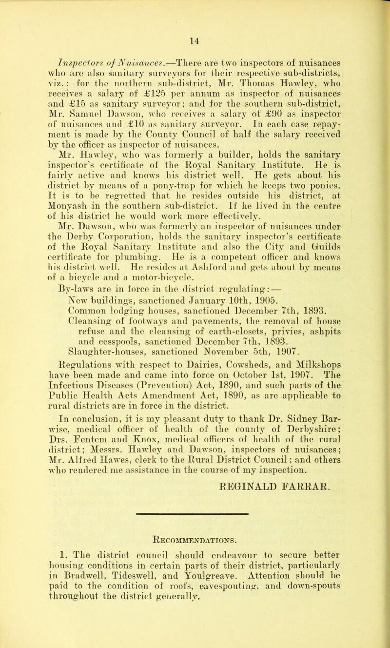 Inspectors of Nuisances.—There are two inspectors of nuisances who are also sanitary surveyors for their respective sub-districts, viz. : for the northern sub-district, Mr. Thomas Hawley, who receives a salary of <£125 per annum as inspector of nuisances and £15 as sanitary surveyor; and for the southern sub-district, Mr. Samuel Dawson, who receives a salary of £90 as inspector of nuisances and £10 as sanitary surveyor. In each case repay- ment is made by the County Council of half the salary received by the officer as inspector of nuisances. Mr. Hawley, who was formerly a builder, holds the sanitary inspector’s certificate of the Royal Sanitary Institute. He is fairly active and knows his district well. He gets about, his district by means of a pony-trap for which he keeps two ponies. It is to be regretted that he resides outside his district, at Monyash in the southern sub-district. If he lived in the centre of his district he would wrnrk more effectively. Mr. Dawson, who was formerly an inspector of nuisances under the Derby Corporation, holds the sanitary inspector’s certificate of the Royal Sanitary Institute and also the City and Guilds certificate for plumbing. He is a competent officer and knows his district well. He resides at Ashford and gets about by means of a bicycle and a motor-bicycle. By-laws are in force in the district regulating: — New buildings, sanctioned January 10th, 1905. Common lodging houses, sanctioned December 7th, 1893. Cleansing of footways and pavements, the removal of house refuse and the cleansing of earth-closets, privies, ashpits and cesspools, sanctioned December 7th, 1893. Slaughter-houses, sanctioned November 5th, 1907. Regulations with respect to Dairies, Cowsheds, and Milkshops have been made and came into force on October 1st, 1907. The Infectious Diseases (Prevention) Act, 1890, and such parts of the Public Health Acts Amendment Act, 1890, as are applicable to rural districts are in force in the district. In conclusion, it is my pleasant duty to thank Dr. Sidney Bar- wise, medical officer of health of the county of Derbyshire; Drs. Fentem and Knox, medical officers of health of the rural district; Messrs. Hawley and Dawson, inspectors of nuisances; Mr. Alfred Hawes, clerk to the Rural District Council; and others who rendered me assistance in the course of my inspection. REGINALD FARRAR, Recommendations . 1. The district council should endeavour to secure better housing conditions in certain parts of their district, particularly in Bradwell, Tideswell, and Youlgreave. Attention should be paid to the condition of roofs, eavespouting, and down-spouts throughout the district generally.