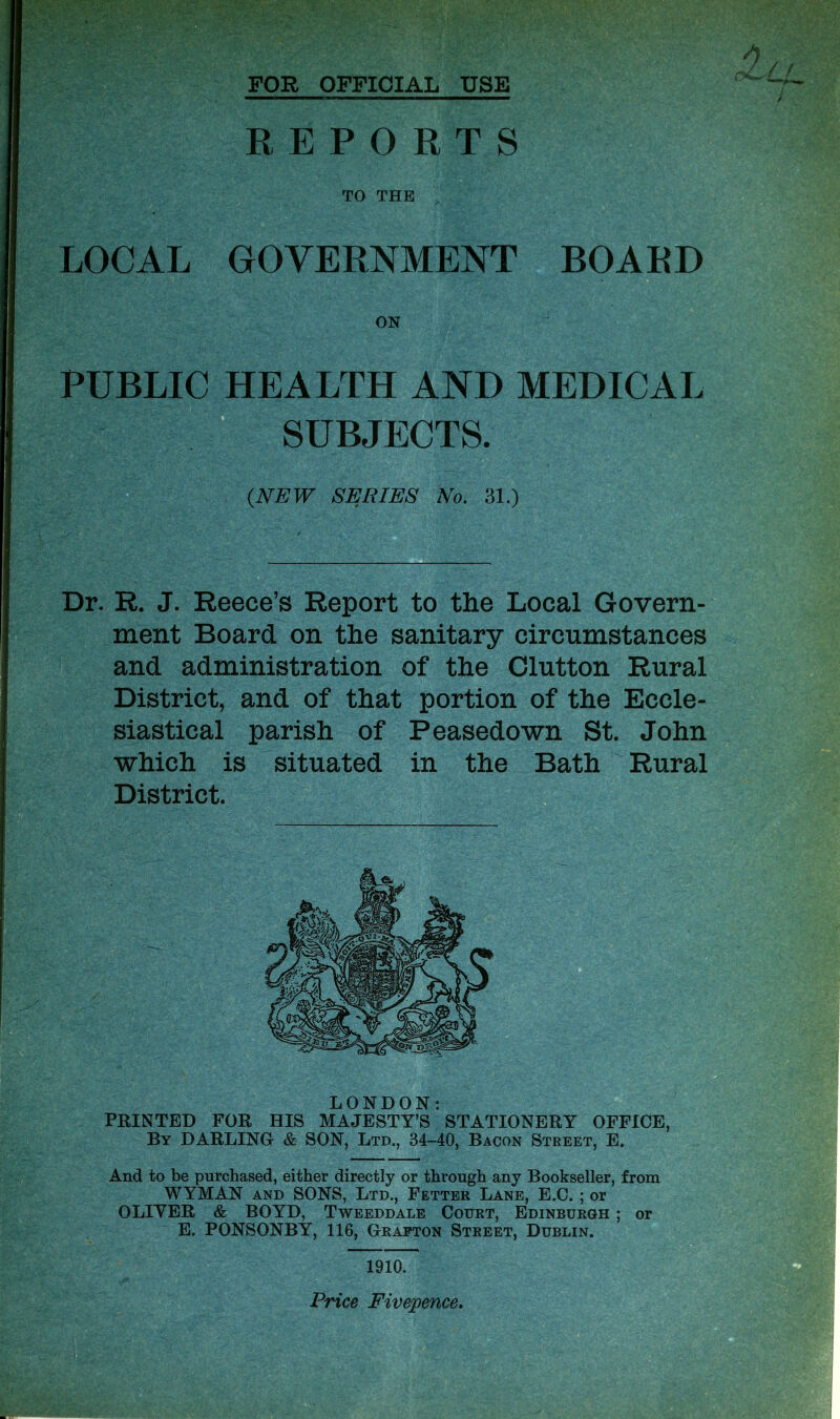 FOR OFFICIAL USE REPORTS TO THE LOCAL GOVERNMENT BOARD ON PUBLIC HEALTH AND MEDICAL SUBJECTS. (NEW SERIES No. 31.) Dr. R. J. Reece’s Report to the Local Govern- ment Board on the sanitary circumstances and administration of the Glutton Rural District, and of that portion of the Eccle- siastical parish of Peasedown St. John which is situated in the Bath Rural District. LONDON: PRINTED FOR HIS MAJESTY’S STATIONERY OFFICE, By DARLING & SON, Ltd., 34-40, Bacon Street, E. And to be purchased, either directly or through any Bookseller, from WYMAN and SONS, Ltd., Fetter Lane, E.C. ; or OLIVER & BOYD, Tweeddale Court, Edinburgh ; or E. PONSONBY, 116, Grafton Street, Dublin. 1910. Price Fivepence.