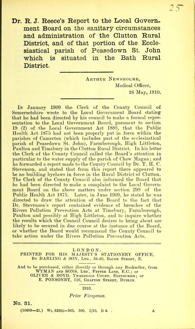 Dr. R. J. Reece’s Report to the Local Govern- ment Board on the sanitary circumstances and administration of the Glutton Rural District, and of that portion of the Eccle- siastical parish of Peasedown St. John which is situated in the Bath Rural District. Arthur Newsholme, Medical Officer, 26 May, 1910. In January 1909 the Clerk of the County Council of Somersetshire wrote to the Local Government Board stating that he had been directed by his council to make a formal repre- sentation to the Local Government Board, pursuant to section 19 (2) of the Local Government Act 1888, that the Public Health Act 1875 had not been properly put in force within the parishes of Camerton (which includes part of the ecclesiastical parish of Peasedown St. John), Farmborough, High Littleton, Paulton and Timsbury in the Glutton Rural District. In his letter the Clerk of the County Council called the Board’s attention in particular to the water supply of the parish of Chew Magna; and he forwarded a report made to the County Council by Dr. T. H. C. Stevenson, and stated that from this report there appeared to be no building byelaws in force in the Rural District of Glutton. The Clerk of the County Council also informed the Board that he had been directed to make a complaint to the Local Govern- ment Board on the above matters under section 299 of the Public Health Act 1875. Later, in June 1909, he stated he w~as directed to draw the attention of the Board to the fact that Dr. Stevenson’s report contained evidence of breaches of the Rivers Pollution Prevention Acts at Timsbury, Farmborough, Paulton and possibly at High Littleton, and to inquire whether the results which the Council Council desires to bring about are likely to be secured in due course at the instance of the Board, or whether the Board would recommend the County Council to take action under the Rivers Pollution Prevention Acts. LONDON: PRINTED FOR HIS MAJESTY’S STATIONERY OFFICE, By DARLING & SON, Ltd., 34-40, Bacon Street, E. And to be purchased, either directly or through any Bookseller, from WYMAN and SONS, Ltd., Fetter Lane, E.C.; or OLIVER & BOYD, Tweeddale Court, Edinburgh; or E. PONSONBY, 116, Grafton Street, Dublin. 1910. Price Fivepence. No. 31. (15659—21.) Wt. 32365—363. 500, 5/10, . A