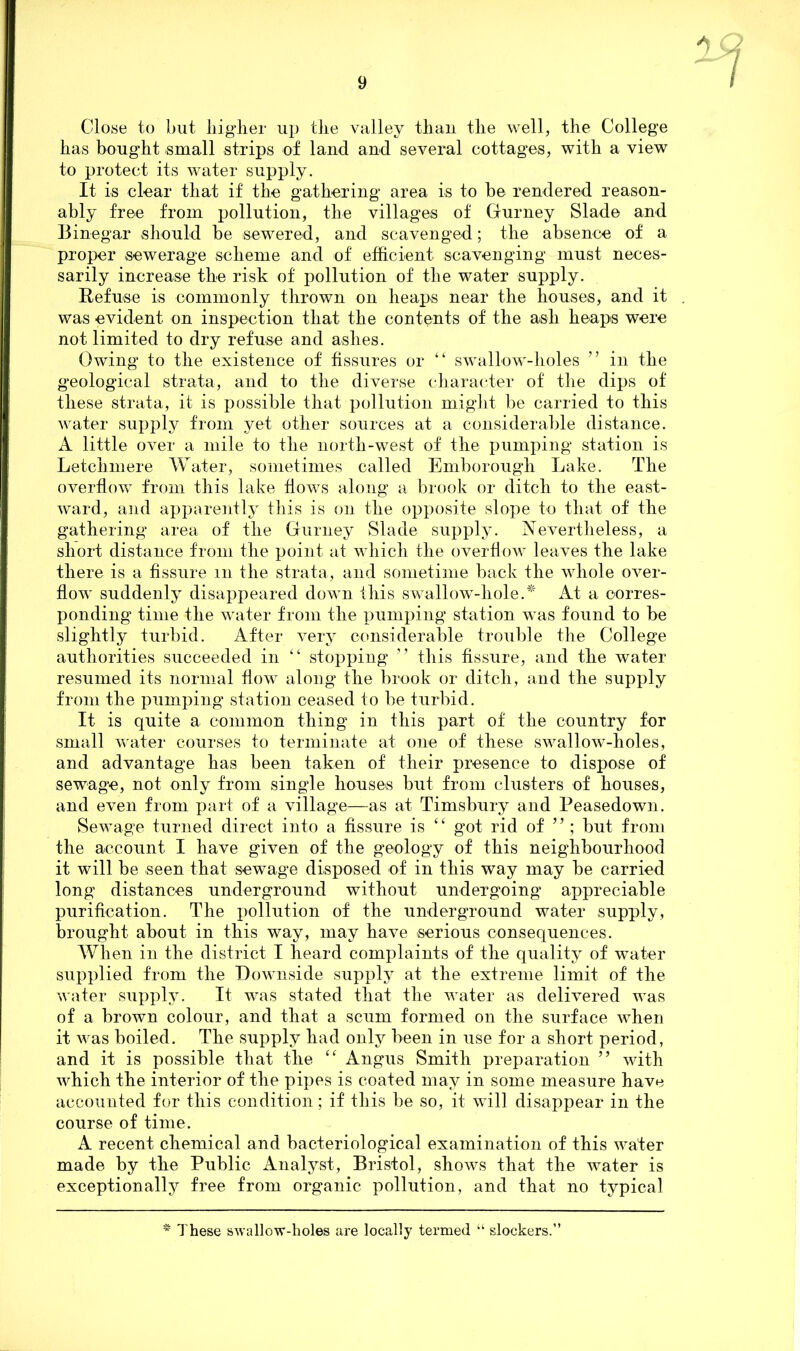 Close to but higher up the valley than the well, the College has bought small strips of land and several cottages, with a view to protect its water supply. It is clear that if the gathering area is to be rendered reason- ably free from pollution, the villages of Gurney Slade and Binegar should be sewered, and scavenged; the absence of a proper sewerage scheme and of efficient scavenging must neces- sarily increase the risk of pollution of the water supply. Refuse is commonly thrown on heaps near the houses, and it . was evident on inspection that the contents of the ash heaps were not limited to dry refuse and ashes. Owing to the existence of fissures or “ swallow-holes ” in the geological strata, and to the diverse character of the dips of these strata, it is possible that pollution might be carried to this water supply from yet other sources at a considerable distance. A little over a mile to the north-west of the pumping station is Letchmere Water, sometimes called Emborough Lake. The overflow from this lake flows along a brook or ditch to the east- ward, and apparently this is on the opposite slope to that of the gathering area of the Gurney Slade supply. Nevertheless, a short distance from the point at which the overflow leaves the lake there is a fissure m the strata, and sometime back the whole over- flow suddenly disappeared down this swallow-liole.* At a corres- ponding time the water from the pumping station wTas found to be slightly turbid. After very considerable trouble the College authorities succeeded in “ stopping ” this fissure, and the water resumed its normal flow along the brook or ditch, and the supply from the pumping station ceased to be turbid. It is quite a common thing in this part of the country for small water courses to terminate at one of these swallow-holes, and advantage has been taken of their presence to dispose of sewage, not only from single houses but from clusters of houses, and even from part of a village—as at Timsbury and Peasedown. Sewage turned direct into a fissure is “ got rid of ” ; but from the account I have given of the geology of this neighbourhood it will be seen that sewage disposed of in this way may be carried long distances underground without undergoing appreciable purification. The pollution of the underground water supply, brought about in this way, may have serious consequences. When in the district I heard complaints of the quality of water supplied from the Downside supply at the extreme limit of the water supply. It was stated that the water as delivered was of a brown colour, and that a scum formed on the surface when it was boiled. The supply had only been in use for a short period, and it is possible that the “ Angus Smith preparation ” with which the interior of the pipes is coated may in some measure have accounted for this condition; if this be so, it will disappear in the course of time. A recent chemical and bacteriological examination of this wafer made by the Public Analyst, Bristol, shows that the water is exceptionally free from organic pollution, and that no typical * These swallow-holes are locally termed “ slockers.”